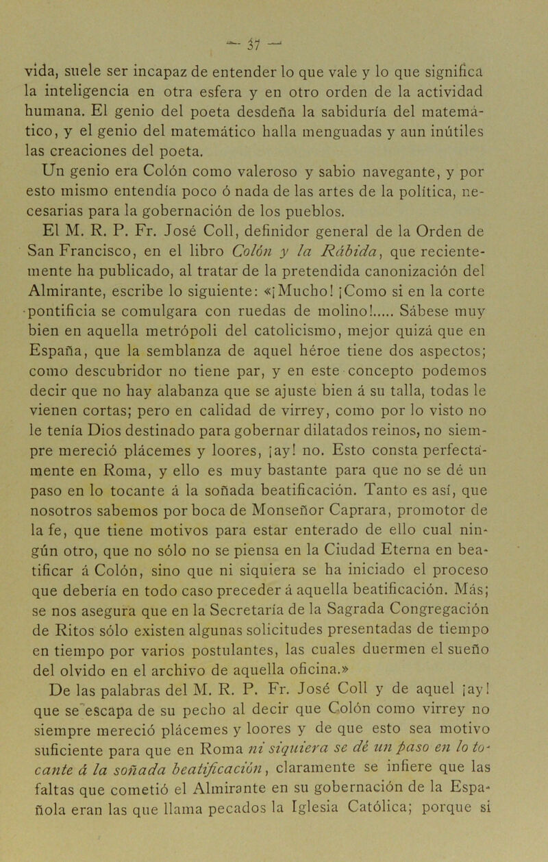 ^ vida, suele ser incapaz de entender lo que vale y lo que significa la inteligencia en otra esfera y en otro orden de la actividad humana. El genio del poeta desdeña la sabiduría del matemá- tico, y el genio del matemático halla menguadas y aun inútiles las creaciones del poeta. Un genio era Colón como valeroso y sabio navegante, y por esto mismo entendía poco ó nada de las artes de la política, ne- cesarias para la gobernación de los pueblos. El M. R. P. Fr. José Coll, definidor general de la Orden de San Francisco, en el libro Colón y la Rábida^ que reciente- mente ha publicado, al tratar de la pretendida canonización del Almirante, escribe lo siguiente: «¡Mucho! ¡Como si en la corte •pontificia se comulgara con ruedas de molino! Sábese muy bien en aquella metrópoli del catolicismo, mejor quizá que en España, que la semblanza de aquel héroe tiene dos aspectos; como descubridor no tiene par, y en este concepto podemos decir que no hay alabanza que se ajuste bien á su talla, todas le vienen cortas; pero en calidad de virrey, como por lo visto no le tenía Dios destinado para gobernar dilatados reinos, no siem- pre mereció plácemes y loores, ¡ay! no. Esto consta perfecta- mente en Roma, y ello es muy bastante para que no se dé un paso en lo tocante á la soñada beatificación. Tanto es así, que nosotros sabemos por boca de Monseñor Caprara, promotor de la fe, que tiene motivos para estar enterado de ello cual nin* gún otro, que no sólo no se piensa en la Ciudad Eterna en bea- tificar á Colón, sino que ni siquiera se ha iniciado el proceso que debería en todo caso preceder á aquella beatificación. Más; se nos asegura que en la Secretaría de la Sagrada Congregación de Ritos sólo existen algunas solicitudes presentadas de tiempo en tiempo por varios postulantes, las cuales duermen el sueño del olvido en el archivo de aquella oficina.» De las palabras del M. R. P. Fr. José Coll y de aquel ¡ay! que seescapa de su pecho al decir que Colón como virrey no siempre mereció plácemes y loores y de que esto sea motivo suficiente para que en Roma ni siqnieva se dé nn paso e7i lo to^ cante á la soñada beatificación claramente se infiere que las faltas que cometió el Almirante en su gobernación de la Espa- ñola eran las que llama pecados la Iglesia Católica; porque si