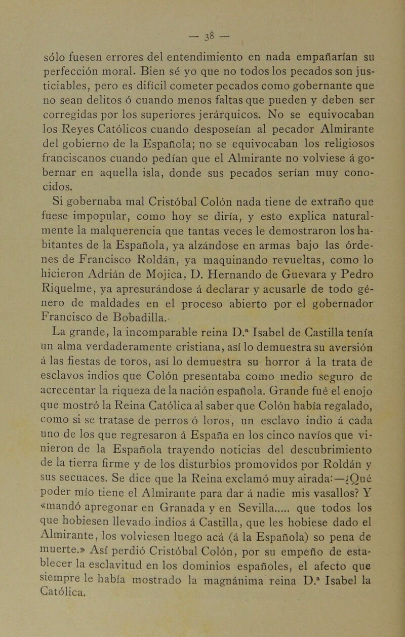 sólo fuesen errores del entendimiento en nada empañarían su perfección moral. Bien sé yo que no todos los pecados son jus- ticiables, pero es difícil cometer pecados como gobernante que no sean delitos ó cuando menos faltas que pueden y deben ser corregidas por los superiores jerárquicos. No se equivocaban los Reyes Católicos cuando desposeían al pecador Almirante del gobierno de la Española; no se equivocaban los religiosos franciscanos cuando pedían que el Almirante no volviese á go- bernar en aquella isla, donde sus pecados serían muy cono- cidos. Si gobernaba mal Cristóbal Colón nada tiene de extraño que fuese impopular, como hoy se diría, y esto explica natural- mente la malquerencia que tantas veces le demostraron los ha- bitantes de la Española, ya alzándose en armas bajo las órde- nes de Francisco Roldán, ya maquinando revueltas, como lo hicieron Adrián de Mojica, D. Hernando de Guevara y Pedro Riquelme, ya apresurándose á declarar y acusarle de todo gé- nero de maldades en el proceso abierto por el gobernador Francisco de Bobadilla. La grande, la incomparable reina D.“ Isabel de Castilla tenía un alma verdaderamente cristiana, así lo demuestra su aversión á las fiestas de toros, así lo demuestra su horror á la trata de esclavos indios que Colón presentaba como medio seguro de acrecentar la riqueza de la nación española. Grande fué el enojo que mostró la Reina Católica al saber que Colón había regalado, como si se tratase de perros ó loros, un esclavo indio á cada uno de los que regresaron á España en los cinco navios que vi- nieron de la Española trayendo noticias del descubrimiento de la tierra firme y de los disturbios promovidos por Roldán y sus secuaces. Se dice que la Reina exclamó muy airada:—¿Qué poder mío tiene el Almirante para dar á nadie mis vasallos? Y «mandó apregonar en Granada y en Sevilla que todos los que hobiesen llevado indios á Castilla, que les hobiese dado el Almirante, los volviesen luego acá (á la Española) so pena de muerte.» Así perdió Cristóbal Colón, por su empeño de esta- blecer la esclavitud en los dominios españoles, el afecto que siempre le había mostrado la magnánima reina D.“ Isabel la Católica.