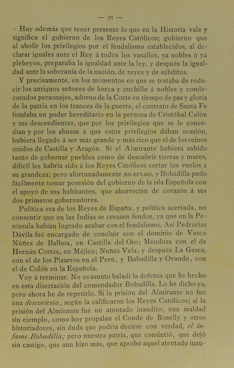 ' Hay además que tener presente lo que en la Historia vale y significa el gobierno de los Reyes Católicos; gobierno que al abolir los privilegios por el feudalismo establecidos, al de* clarar iguales ante'el Rey á todos los vasallos, ya nobles ó ya plebeyos, preparaba la igualdad ante la ley, y después la igual- dad ante la soberanía de la nación, de reyes y de súbditos. Y precisamente, en los momentos en que se trataba de redu- cir los antiguos señores de horca y cuchillo á nobles y conde- corados personajes, adorno de la Corte en tiempo de paz y gloria de la patria en los trances de la guerra, el contrato de Santa Fe fundaba un poder hereditario en la persona de Cristóbal Colón y sus descendientes, que por los privilegios que se le conce- dían y por los abusos á que estos privilegios daban ocasión, hubiera llegado á ser más grande y más rico que el de los reinos unidos de Castilla y Aragón. Si el Almirante hubiera sabido tanto de gobernar pueblos como de descubrir tierras y mares, difícil les habría sido á los Reyes Católicos cortar los vuelos á su grandeza; pero afortunadamente no eraasí, y Bobadilla pudo fácilmente tomar posesión del gobierno de la isla Española con el apoyo de sus habitantes, que aborrecían de corazón á sus dos primeros gobernadores. Política era de los Reyes de España, y política acertada, no consentir que en las Indias se creasen feudos, ya que en la Pe- nínsula habían logrado acabar con el feudalismo. Así Pedrarias Dávila fué encargado de concluir con el dominio de Vasco Núñez de Balboa, en Castilla del Oro; Mendoza con el de Hernán Cortés, en Méjico; Nuñez Vela, y después La Gasea, con el de los Bizarros en el Perú, y Bobadilla y Ovando, con el de Colón en la Española. Voy á terminar. No es asunto baladí la defensa que he hecho en esta disertación del comendador Bobadilla. Lo he dicho ya, pero ahora he de repetirlo. Si la prisión del Almirante no fué una descortesía, según la calificaron los Reyes Católicos, si la prisión del Almirante fué un atentado inaudito, una maldad sin ejemplo, como hoy propalan el Conde de Roselly y otros historiadores, sin duda que podría decirse con verdad, el in- fame Bobadilla¡ pero nuestra patria, que consintió, que dejó sin castigo, que aun hizo más, que aprobó aquel atentado inaq-