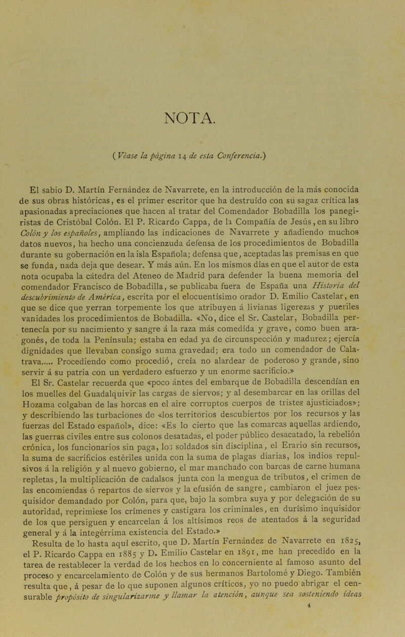 NOTA. ( Véase la página \\ de esta Conferenciad) El sabio D. Martin Fernández de Navarrete, en la introducción de la más conocida de sus obras históricas, es el primer escritor que ha destruido con su sagaz critica las apasionadas apreciaciones que hacen al tratar del Comendador Bobadilla los panegi- ristas de Cristóbal Colón. El P. Ricardo Cappa, de la Compañía de Jesús, en su libro Colón y los españoles, ampliando las indicaciones de Navarrete y añadiendo muchos datos nuevos, ha hecho una concienzuda defensa de los procedimientos de Bobadilla durante su gobernación en la isla Española; defensa que, aceptadas las premisas en que se funda, nada deja que desear. Y más aún. En los mismos dias en que el autor de esta nota ocupaba la cátedra del Ateneo de Madrid para defender la buena memoria del comendador Francisco de Bobadilla, se publicaba fuera de España una Historia del descubrimiento de América, escrita por el elocuentísimo orador D. Emilio Castelar, en que se dice que yerran torpemente los que atribuyen á livianas ligerezas y pueriles vanidades los procedimientos de Bobadilla. «No, dice el Sr. Castelar, Bobadilla per- tenecía por su nacimiento y sangre á la raza más comedida y grave, como buen ara- gonés, de toda la Península; estaba en edad ya de circunspección y madurez; ejercía dignidades que llevaban consigo suma gravedad; era todo un comendador de Cala- trava Procediendo como procedió, creía no alardear de poderoso y grande, sino servir á su patria con un verdadero esfuerzo y un enorme sacrificio.» El Sr. Castelar recuerda que «poco ántes del embarque de Bobadilla descendían en los muelles del Guadalquivir las cargas de siervos; y al desembarcar en las orillas del Hozama colgaban de las horcas en el aire corruptos cuerpos de tristes ajusticiados»; y describiendo las turbaciones de «los territorios descubiertos por los recursos y las fuerzas del Estado español», dice: «Es lo cierto que las comarcas aquellas ardiendo, las guerras civiles entre sus colonos desatadas, el poder público desacatado, la rebelión crónica, los funcionarios sin paga, lo.j soldados sin disciplina, el Erario sin recursos, la suma de sacrificios estériles unida con la suma de plagas diarias, los indios repul- sivos á la religión y al nuevo gobierno, el mar manchado con barcas de carne humana repletas, la multiplicación de cadalsos junta con la mengua de tributos, el crimen de las encomiendas ó repartos de siervos y la efusión de sangre, cambiaron el juez pes- quisidor demandado por Colón, para que, bajo la sombra suya y por delegación de su autoridad, reprimiese los crímenes y castigara los criminales, en durísimo inquisidor de los que persiguen y encarcelan á los altísimos reos de atentados á la seguridad general y á la integérrima existencia del Estado.» Resulta de lo hasta aquí escrito, que D. Martín Fernández de Navarrete en 1825, el P. Ricardo Cappa en 1885 y D« Emilio Castelar en 1891, nie han precedido en la tarea de restablecer la verdad de los hechos en lo concerniente al famoso asunto del proceso y encarcelamiento de Colón y de sus hermanos Bartolomé y Diego. También resulta que, á pesar de lo que suponen algunos críticos, yo no puedo abrigar el cen- surable propósito de singularizarme y llamar la atención, aunque sea sosteniendo ideas 4