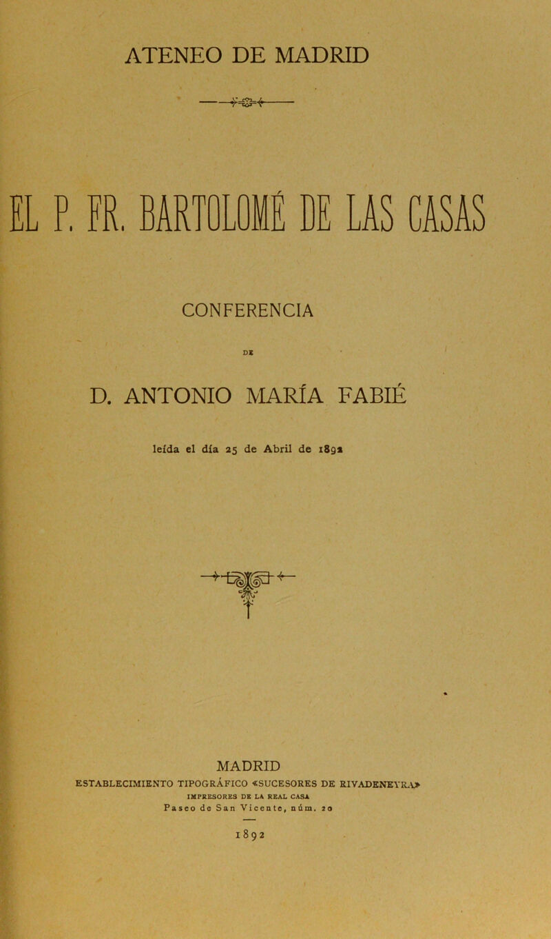 ATENEO DE MADRID . FR. BARTOLOMÉ DE LAS CASAS CONFERENCIA DE D. ANTONIO MARÍA FABIÉ leída el día 25 de Abril de 189* MADRID ESTABLECIMIENTO TIPOGRÁFICO «SUCESORES DE RIVADENEYRA» IMPRESORES DE LA REAL CASA Paseo de San Vicente, núm. 20 1892