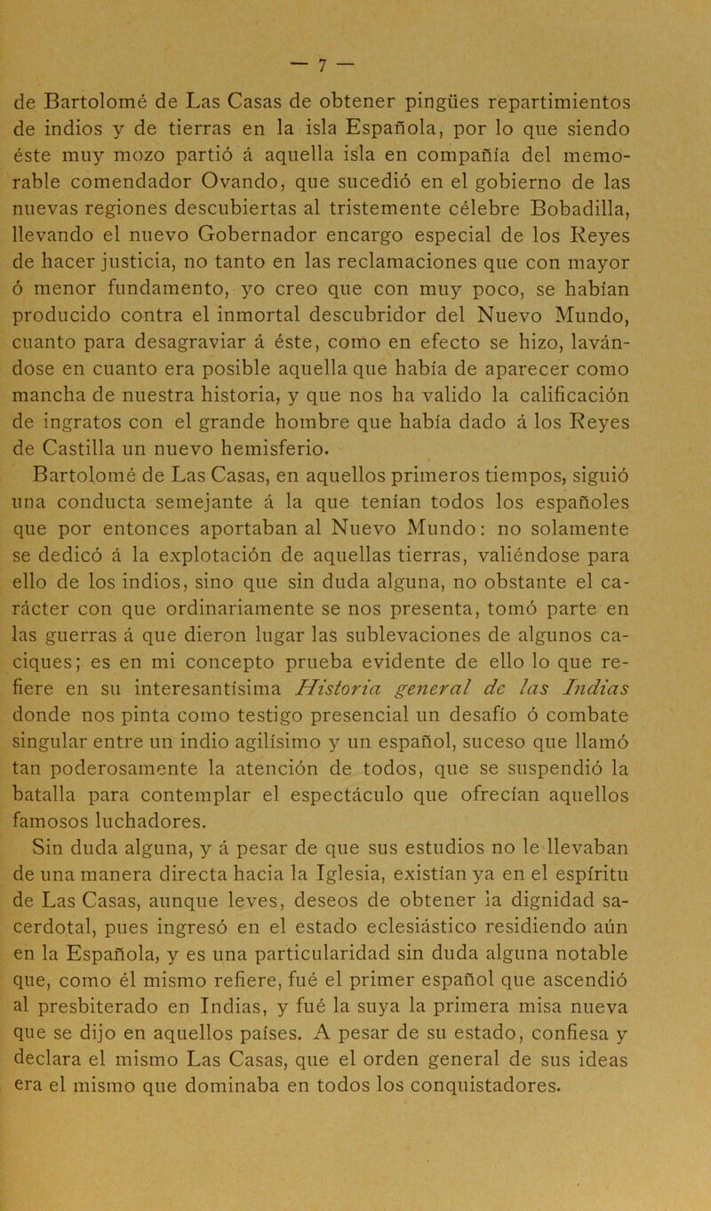 de Bartolomé de Las Casas de obtener pingües repartimientos de indios y de tierras en la isla Española, por lo que siendo éste muy mozo partió á aquella isla en compañía del memo- rable comendador Ovando, que sucedió en el gobierno de las nuevas regiones descubiertas al tristemente célebre Bobadilla, llevando el nuevo Gobernador encargo especial de los Reyes de hacer justicia, no tanto en las reclamaciones que con mayor ó menor fundamento, yo creo que con muy poco, se habían producido contra el inmortal descubridor del Nuevo Mundo, cuanto para desagraviar á éste, como en efecto se hizo, laván- dose en cuanto era posible aquella que había de aparecer como mancha de nuestra historia, y que nos ha valido la calificación de ingratos con el grande hombre que había dado á los Reyes de Castilla un nuevo hemisferio. Bartolomé de Las Casas, en aquellos primeros tiempos, siguió una conducta semejante á la que tenían todos los españoles que por entonces aportaban al Nuevo Mundo: no solamente se dedicó á la explotación de aquellas tierras, valiéndose para ello de los indios, sino que sin duda alguna, no obstante el ca- rácter con que ordinariamente se nos presenta, tomó parte en las guerras á que dieron lugar las sublevaciones de algunos ca- ciques; es en mi concepto prueba evidente de ello lo que re- fiere en su interesantísima Historia general de las Indias donde nos pinta como testigo presencial un desafío ó combate singular entre un indio agilísimo y un español, suceso que llamó tan poderosamente la atención de todos, que se suspendió la batalla para contemplar el espectáculo que ofrecían aquellos famosos luchadores. Sin duda alguna, y á pesar de que sus estudios no le llevaban de una manera directa hacia la Iglesia, existían ya en el espíritu de Las Casas, aunque leves, deseos de obtener la dignidad sa- cerdotal, pues ingresó en el estado eclesiástico residiendo aún en la Española, y es una particularidad sin duda alguna notable que, como él mismo refiere, fué el primer español que ascendió al presbiterado en Indias, y fué la suya la primera misa nueva que se dijo en aquellos países. A pesar de su estado, confiesa y declara el mismo Las Casas, que el orden general de sus ideas era el mismo que dominaba en todos los conquistadores.