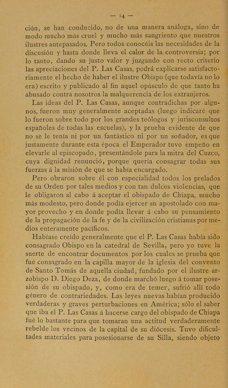 '4 — ción, se han conducido, no de una manera análoga, sino de modo mucho más cruel y mucho más sangriento que nuestros ilustres antepasados. Pero todos conocéis las necesidades de la discusión y hasta donde lleva el calor de la controversia; por lo tanto, dando su justo valor y juzgando con recto criterio las apreciaciones del P. Las Casas, podrá explicarse satisfacto- riamente el hecho de haber el ilustre Obispo (que todavía no lo era) escrito y publicado al fin aquel opúsculo de que tanto ha abusado contra nosotros la malquerencia de los extranjeros. Las ideas del P. Las Casas, aunque contradichas por algu- nos, fueron muy generalmente aceptadas (luego indicaré que lo fueron sobre todo por los grandes teólogos y jurisconsultos españoles de todas las escuelas), y la prueba evidente de que no se le tenía ni por un fantástico ni por un soñador, es que justamente durante esta época el Emperador tuvo empeño en elevarle al episcopado, presentándole para la mitra del Cuzco, cuya dignidad renunció, porque quería consagrar todas sus fuerzas á la misión de que se había encargado. Pero obraron sobre él con especialidad todos los prelados de su Orden por tales medios y con tan dulces violencias, que le obligaron al cabo á aceptar el obispado de Chiapa, mucho más modesto, pero donde podía ejercer su apostolado con ma- yor provecho y en donde podía llevar á cabo su pensamiento de la propagación de la fe y de la civilización cristianas por me- dios enteramente pacíficos. Habíase creído generalmente que el P. Las Casas había sido consagrado Obispo en la catedral de Sevilla, pero yo tuve la suerte de encontrar documentos por los cuales se prueba que fué consagrado en la capilla mayor de la iglesia del convento de Santo Tomás de aquella ciudad, fundado por el ilustre ar- zobispo D. Diego Deza, de donde marchó luego á tomar pose- sión de su obispado, y, como era de temer, sufrió allí todo género de contrariedades. Las leyes nuevas habían producido verdaderas y graves perturbaciones en América; sólo el saber que iba el P. Las Casas á hacerse cargo del obispado de Chiapa fué lo bastante para que tomaran una actitud verdaderamente rebelde los vecinos de la capital de su diócesis. Tuvo dificul- tades materiales para posesionarse de su Silla, siendo objeto