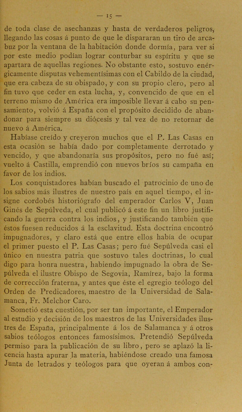 — is- cle toda clase de asechanzas y hasta de verdaderos peligros, llegando las cosas á punto de que le dispararan un tiro de arca- buz por la ventana de la habitación donde dormía, para ver si por este medio podían lograr conturbar su espíritu y que se apartara de aquellas regiones. No obstante esto, sostuvo enér- gicamente disputas vehementísimas con el Cabildo de la ciudad, que era cabeza de su obispado, y con su propio clero, pero al fin tuvo que ceder en esta lucha, y, convencido de que en el terreno mismo de América era imposible llevar á cabo su pen- samiento, volvió á España con el propósito decidido de aban- donar para siempre su diócesis y tal vez de no retornar de nuevo á América. Habíase creído y creyeron muchos que el P. Las Casas en esta ocasión se había dado por completamente derrotado y vencido, y que abandonaría sus propósitos, pero no fué así; vuelto á Castilla, emprendió con nuevos bríos su campaña en favor de los indios. Los conquistadores habían buscado el patrocinio de uno de los sabios más ilustres de nuestro país en aquel tiempo, el in- signe cordobés historiógrafo del emperador Carlos V, Juan Ginés de Sepúlveda, el cual publicó á este fin un libro justifi- cando la guerra contra los indios, y justificando también que éstos fuesen reducidos á la esclavitud. Esta doctrina encontró impugnadores, y claro está que entre ellos había de ocupar el primer puesto el P. Las Casas; pero fué Sepúlveda casi el único en nuestra patria que sostuvo tales doctrinas, lo cual digo para honra nuestra, habiendo impugnado la obra de Se- púlveda el ilustre Obispo de Segovia, Ramírez, bajo la forma de corrección fraterna, y antes que éste el egregio teólogo del Orden de Predicadores, maestro de la Universidad de Sala- manca, Fr. Melchor Caro. Sometió esta cuestión, por ser tan importante, el Emperador al estudio y decisión de los maestros de las Universidades ilus- tres de España, principalmente á los de Salamanca y á otros sabios teólogos entonces famosísimos. Pretendió Sepúlveda permiso para la publicación de su libro, pero se aplazó la li- cencia hasta apurar la materia, habiéndose creado una famosa Junta de letrados y teólogos para que oyeran á ambos con-