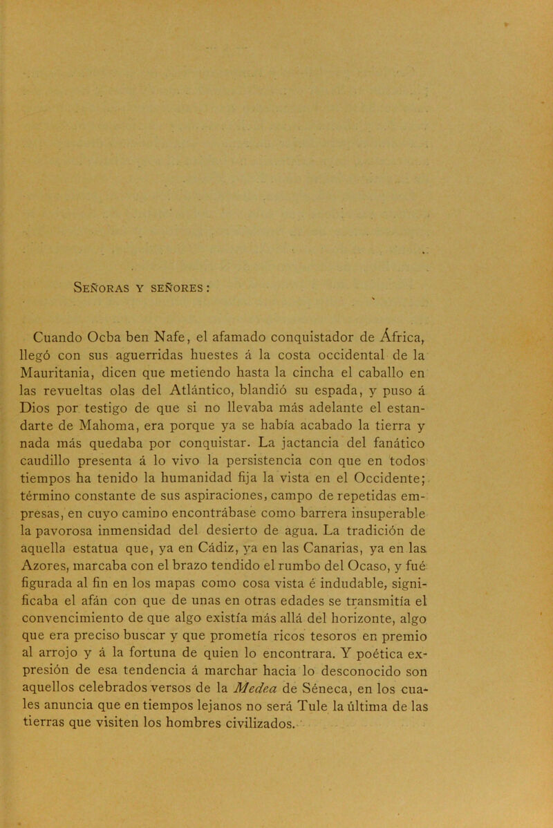 Señoras y señores : Cuando Ocba ben Nafe, el afamado conquistador de África, llegó con sus aguerridas huestes á la costa occidental de la Mauritania, dicen que metiendo hasta la cincha el caballo en las revueltas olas del Atlántico, blandió su espada, y puso á Dios por testigo de que si no llevaba más adelante el estan- darte de Mahoma, era porque ya se había acabado la tierra y nada más quedaba por conquistar. La jactancia del fanático caudillo presenta á lo vivo la persistencia con que en todos tiempos ha tenido la humanidad fija la vista en el Occidente; término constante de sus aspiraciones, campo de repetidas em- presas, en cuyo camino encontrábase como barrera insuperable la pavorosa inmensidad del desierto de agua. La tradición de aquella estatua que, ya en Cádiz, ya en las Canarias, ya en las Azores, marcaba con el brazo tendido el rumbo del Ocaso, y fué figurada al fin en los mapas como cosa vista é indudable, signi- ficaba el afán con que de unas en otras edades se transmitía el convencimiento de que algo existía más allá del horizonte, algo que era preciso buscar y que prometía ricos tesoros en premio al arrojo y á la fortuna de quien lo encontrara. Y poética ex- presión de esa tendencia á marchar hacia lo desconocido son aquellos celebrados versos de la Medea de Séneca, en los cua- les anuncia que en tiempos lejanos no será Tule la última de las tierras que visiten los hombres civilizados.