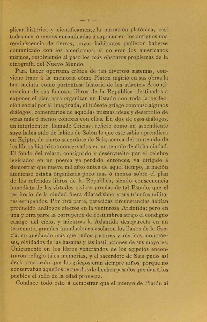 plicar histórica y científicamente la narración platónica, casi todas más ó menos encaminadas á suponer en los antiguos una reminiscencia de tierras, cuyos habitantes pudieron haberse comunicado con los americanos, si no eran los americanos mismos, resolviendo al paso los más obscuros problemas de la etnografía del Nuevo Mundo. Para hacer oportuna crítica de tan diversos sistemas, con- viene traer á la memoria cómo Platón ingirió en sus obras la tan sucinta como portentosa historia de los atlantes. Á conti- nuación de sus famosos libros de la República, destinados á exponer el plan para organizar un Estado con toda la perfec ción social por él imaginada, el filósofo griego compuso algunos diálogos, comentarios de aquellas mismas ideas y desarrollo de otras más ó menos conexas con ellas. En dos de esos diálogos, un interlocutor, llamado Cridas, refiere cómo un ascendiente suyo había oído de labios de Solón lo que este sabio aprendiera en Egipto, de cierto sacerdote de Sais, acerca del contenido de los libros históricos conservados en un templo de dicha ciudad. El fondo del relato, consignado y desenvuelto por el célebre legislador en un poema ya perdido entonces, va dirigido á demostrar que nueve mil años antes de aquel tiempo, la nación ateniense estaba organizada poco más ó menos sobre el plan de los referidos libros de la República, siendo consecuencia inmediata de las virtudes cívicas propias de tal Estado, que el territorio de la ciudad fuera dilatadísimo y sus triunfos milita- res estupendos. Por otra parte, parecidas circunstancias habían producido análogos efectos en la venturosa Atlántida; pero en una y otra parte la corrupción de costumbres atrajo el condigno castigo del cielo, y mientras la Atlántida desaparecía en un terremoto, grandes inundaciones asolaron los llanos de la Gre- cia, no quedando más que rudos pastores y rústicos montañe- ses, olvidados de las hazañas y las instituciones de sus mayores. Unicamente en los libros venerandos de los egipcios encon- traron refugio tales memorias, y el sacerdote de Sais pudo así decir con razón que los griegos eran siempre niños, porque no conservaban aquellos recuerdos de hechos pasados que dan á los pueblos el sello de la edad provecta. Conduce todo esto á demostrar que el intento de Platón al