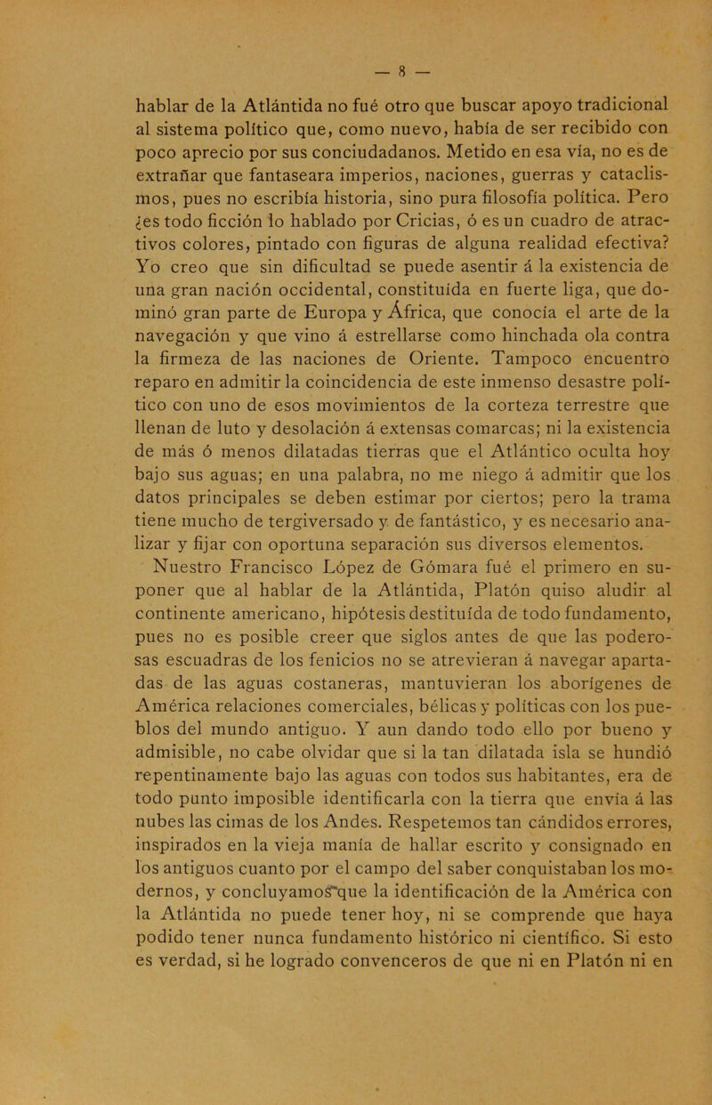 hablar de la Atlántida no fué otro que buscar apoyo tradicional al sistema político que, como nuevo, había de ser recibido con poco aprecio por sus conciudadanos. Metido en esa vía, no es de extrañar que fantaseara imperios, naciones, guerras y cataclis- mos, pues no escribía historia, sino pura filosofía política. Pero ¿es todo ficción lo hablado por Cridas, ó es un cuadro de atrac- tivos colores, pintado con figuras de alguna realidad efectiva? Yo creo que sin dificultad se puede asentir á la existencia de una gran nación occidental, constituida en fuerte liga, que do- minó gran parte de Europa y África, que conocía el arte de la navegación y que vino á estrellarse como hinchada ola contra la firmeza de las naciones de Oriente. Tampoco encuentro reparo en admitir la coincidencia de este inmenso desastre polí- tico con uno de esos movimientos de la corteza terrestre que llenan de luto y desolación á extensas comarcas; ni la existencia de más ó menos dilatadas tierras que el Atlántico oculta hoy bajo sus aguas; en una palabra, no me niego á admitir que los datos principales se deben estimar por ciertos; pero la trama tiene mucho de tergiversado y de fantástico, y es necesario ana- lizar y fijar con oportuna separación sus diversos elementos. Nuestro Francisco López de Gomara fué el primero en su- poner que al hablar de la Atlántida, Platón quiso aludir al continente americano, hipótesis destituida de todo fundamento, pues no es posible creer que siglos antes de que las podero- sas escuadras de los fenicios no se atrevieran á navegar aparta- das de las aguas costaneras, mantuvieran los aborígenes de América relaciones comerciales, bélicas y políticas con los pue- blos del mundo antiguo. Y aun dando todo ello por bueno y admisible, no cabe olvidar que si la tan dilatada isla se hundió repentinamente bajo las aguas con todos sus habitantes, era de todo punto imposible identificarla con la tierra que envía á las nubes las cimas de los Andes. Respetemos tan cándidos errores, inspirados en la vieja manía de hallar escrito y consignado en los antiguos cuanto por el campo del saber conquistaban los mo- dernos, y 000011^311108^116 la identificación de la América con la Atlántida no puede tener hoy, ni se comprende que haya podido tener nunca fundamento histórico ni científico. Si esto es verdad, si he logrado convenceros de que ni en Platón ni en