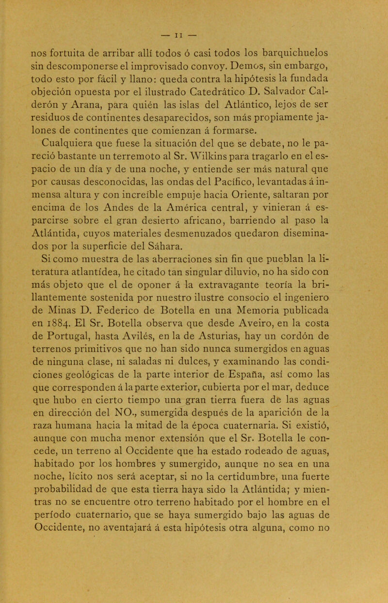 nos fortuita de arribar allí todos ó casi todos los barquichuelos sin descomponerse el improvisado convoy. Demos, sin embargo, todo esto por fácil y llano: queda contra la hipótesis la fundada objeción opuesta por el ilustrado Catedrático D. Salvador Cal- derón y Arana, para quién las islas del Atlántico, lejos de ser residuos de continentes desaparecidos, son más propiamente ja- lones de continentes que comienzan á formarse. Cualquiera que fuese la situación del que se debate, no le pa- reció bastante un terremoto al Sr. Wilkins para tragarlo en el es- pacio de un día y de una noche, y entiende ser más natural que por causas desconocidas, las ondas del Pacífico, levantadas á in- mensa altura y con increíble empuje hacia Oriente, saltaran por encima de los Andes de la América central, y vinieran á es- parcirse sobre el gran desierto africano, barriendo al paso la Atlántida, cuyos materiales desmenuzados quedaron disemina- dos por la superficie del Sáhara. Si como muestra de las aberraciones sin fin que pueblan la li- teratura atlantídea, he citado tan singular diluvio, no ha sido con más objeto que el de oponer á la extravagante teoría la bri- llantemente sostenida por nuestro ilustre consocio el ingeniero de Minas D. Federico de Botella en una Memoria publicada en 1884. El Sr. Botella observa que desde Aveiro, en la costa de Portugal, hasta Avilés, en la de Asturias, hay un cordón de terrenos primitivos que no han sido nunca sumergidos en aguas de ninguna clase, ni saladas ni dulces, y examinando las condi- ciones geológicas de la parte interior de España, así como las que corresponden á la parte exterior, cubierta por el mar, deduce que hubo en cierto tiempo una gran tierra fuera de las aguas en dirección del NO., sumergida después de la aparición de la raza humana hacia la mitad de la época cuaternaria. Si existió, aunque con mucha menor extensión que el Sr. Botella le con- cede, un terreno al Occidente que ha estado rodeado de aguas, habitado por los hombres y sumergido, aunque no sea en una noche, lícito nos será aceptar, si no la certidumbre, una fuerte probabilidad de que esta tierra haya sido la Atlántida; y mien- tras no se encuentre otro terreno habitado por el hombre en el período cuaternario, que se haya sumergido bajo las aguas de Occidente, no aventajará á esta hipótesis otra alguna, como no