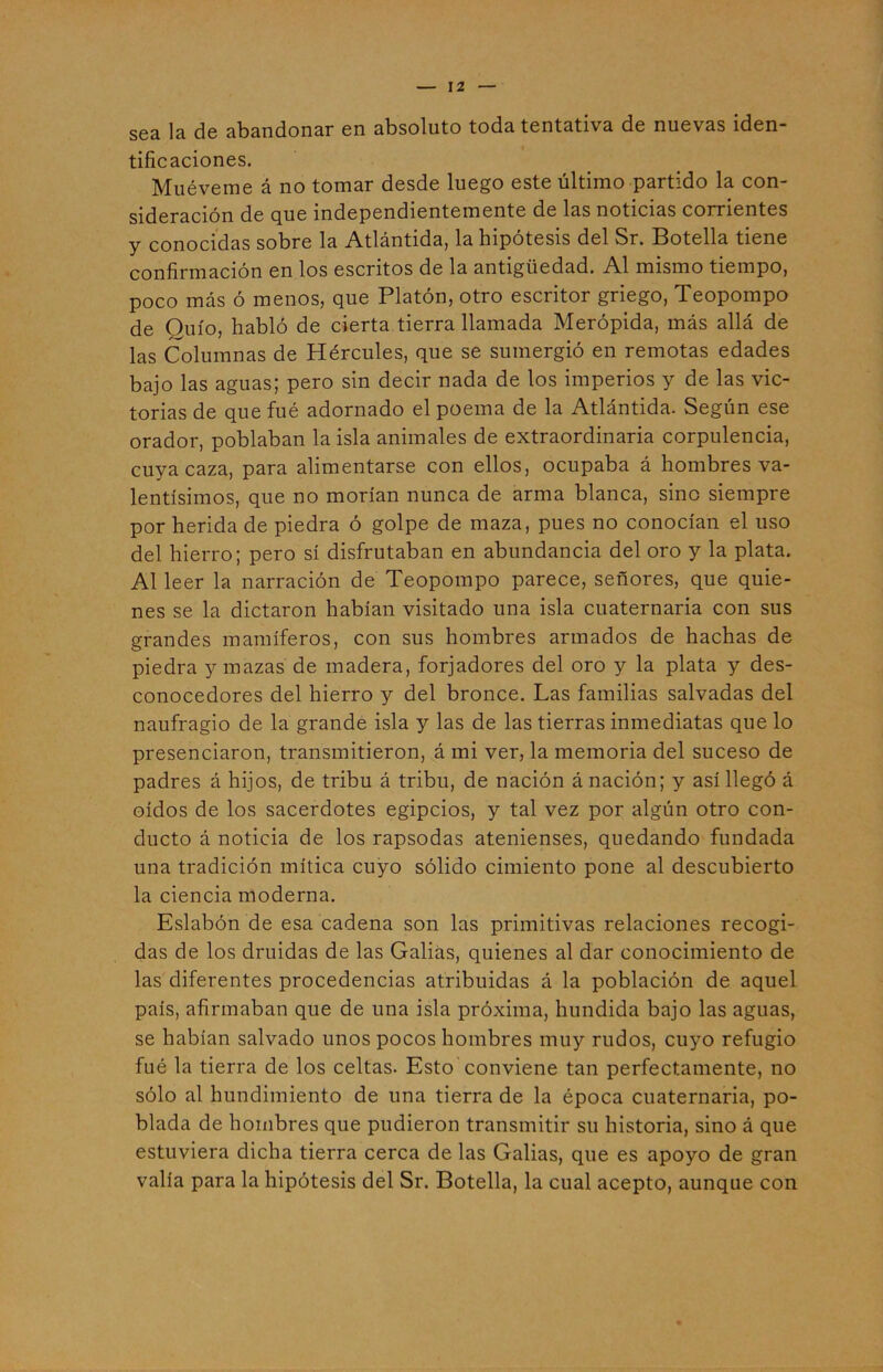 sea la de abandonar en absoluto toda tentativa de nuevas iden- tificaciones. Muéveme á no tomar desde luego este último partido la con- sideración de que independientemente de las noticias corrientes y conocidas sobre la Atlántida, la hipótesis del Sr. Botella tiene confirmación en los escritos de la antigüedad. Al mismo tiempo, poco más ó menos, que Platón, otro escritor griego, Teopompo de Quío, habló de cierta tierra llamada Merópida, más allá de las Columnas de Hércules, que se sumergió en remotas edades bajo las aguas; pero sin decir nada de los imperios y de las vic- torias de que fué adornado el poema de la Atlántida. Según ese orador, poblaban la isla animales de extraordinaria corpulencia, cuya caza, para alimentarse con ellos, ocupaba á hombres va- lentísimos, que no morían nunca de arma blanca, sino siempre por herida de piedra ó golpe de maza, pues no conocían el uso del hierro; pero sí disfrutaban en abundancia del oro y la plata. Al leer la narración de Teopompo parece, señores, que quie- nes se la dictaron habían visitado una isla cuaternaria con sus grandes mamíferos, con sus hombres armados de hachas de piedra y mazas de madera, forjadores del oro y la plata y des- conocedores del hierro y del bronce. Las familias salvadas del naufragio de la grande isla y las de las tierras inmediatas que lo presenciaron, transmitieron, á mi ver, la memoria del suceso de padres á hijos, de tribu á tribu, de nación á nación; y así llegó á oídos de los sacerdotes egipcios, y tal vez por algún otro con- ducto á noticia de los rapsodas atenienses, quedando fundada una tradición mítica cuyo sólido cimiento pone al descubierto la ciencia moderna. Eslabón de esa cadena son las primitivas relaciones recogi- das de los druidas de las Galias, quienes al dar conocimiento de las diferentes procedencias atribuidas á la población de aquel país, afirmaban que de una isla próxima, hundida bajo las aguas, se habían salvado unos pocos hombres muy rudos, cuyo refugio fué la tierra de los celtas. Esto conviene tan perfectamente, no sólo al hundimiento de una tierra de la época cuaternaria, po- blada de hombres que pudieron transmitir su historia, sino á que estuviera dicha tierra cerca de las Galias, que es apoyo de gran valía para la hipótesis del Sr. Botella, la cual acepto, aunque con