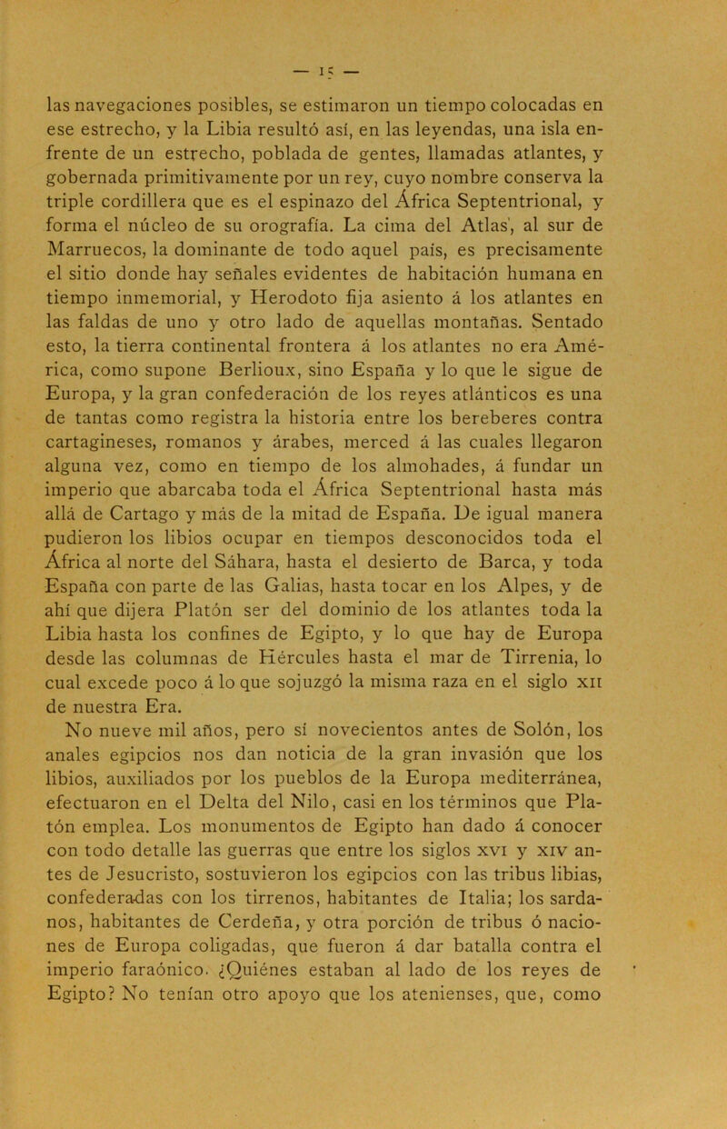 las navegaciones posibles, se estimaron un tiempo colocadas en ese estrecho, y la Libia resultó así, en las leyendas, una isla en- frente de un estrecho, poblada de gentes, llamadas atlantes, y gobernada primitivamente por un rey, cuyo nombre conserva la triple cordillera que es el espinazo del África Septentrional, y forma el núcleo de su orografía. La cima del Atlas', al sur de Marruecos, la dominante de todo aquel país, es precisamente el sitio donde hay señales evidentes de habitación humana en tiempo inmemorial, y Herodoto fija asiento á los atlantes en las faldas de uno y otro lado de aquellas montañas. Sentado esto, la tierra continental frontera á los atlantes no era Amé- rica, como supone Berlioux, sino España y lo que le sigue de Europa, y la gran confederación de los reyes atlánticos es una de tantas como registra la historia entre los bereberes contra cartagineses, romanos y árabes, merced á las cuales llegaron alguna vez, como en tiempo de los almohades, á fundar un imperio que abarcaba toda el África Septentrional hasta más allá de Cartago y más de la mitad de España. De igual manera pudieron los libios ocupar en tiempos desconocidos toda el África al norte del Sáhara, hasta el desierto de Barca, y toda España con parte de las Galias, hasta tocar en los Alpes, y de ahí que dijera Platón ser del dominio de los atlantes toda la Libia hasta los confines de Egipto, y lo que hay de Europa desde las columnas de Hércules hasta el mar de Tirrenia, lo cual excede poco á lo que sojuzgó la misma raza en el siglo xn de nuestra Era. No nueve mil años, pero sí novecientos antes de Solón, los anales egipcios nos dan noticia de la gran invasión que los libios, auxiliados por los pueblos de la Europa mediterránea, efectuaron en el Delta del Nilo, casi en los términos que Pla- tón emplea. Los monumentos de Egipto han dado á conocer con todo detalle las guerras que entre los siglos xvi y xiv an- tes de Jesucristo, sostuvieron los egipcios con las tribus libias, confederadas con los tirrenos, habitantes de Italia; los sarda- nos, habitantes de Cerdeña, y otra porción de tribus ó nacio- nes de Europa coligadas, que fueron á dar batalla contra el imperio faraónico. ¿Quiénes estaban al lado de los reyes de Egipto? No tenían otro apoyo que los atenienses, que, como