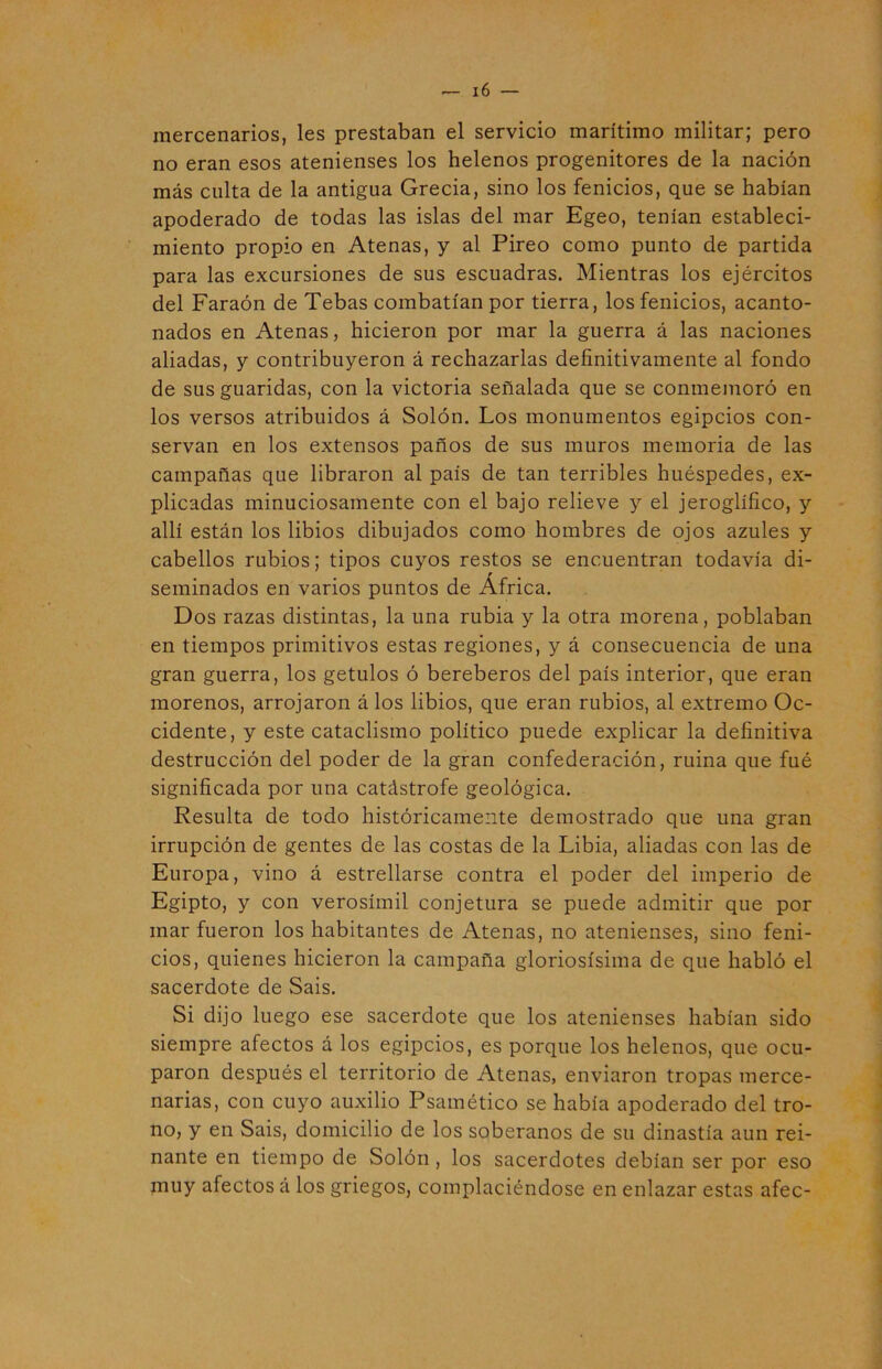 mercenarios, les prestaban el servicio marítimo militar; pero no eran esos atenienses los helenos progenitores de la nación más culta de la antigua Grecia, sino los fenicios, que se habían apoderado de todas las islas del mar Egeo, tenían estableci- miento propio en Atenas, y al Píreo como punto de partida para las excursiones de sus escuadras. Mientras los ejércitos del Faraón de Tebas combatían por tierra, los fenicios, acanto- nados en Atenas, hicieron por mar la guerra á las naciones aliadas, y contribuyeron á rechazarlas definitivamente al fondo de sus guaridas, con la victoria señalada que se conmemoró en los versos atribuidos á Solón. Los monumentos egipcios con- servan en los extensos paños de sus muros memoria de las campañas que libraron al país de tan terribles huéspedes, ex- plicadas minuciosamente con el bajo relieve y el jeroglífico, y allí están los libios dibujados como hombres de ojos azules y cabellos rubios; tipos cuyos restos se encuentran todavía di- seminados en varios puntos de África. Dos razas distintas, la una rubia y la otra morena, poblaban en tiempos primitivos estas regiones, y á consecuencia de una gran guerra, los getulos ó bereberos del país interior, que eran morenos, arrojaron á los libios, que eran rubios, al extremo Oc- cidente, y este cataclismo político puede explicar la definitiva destrucción del poder de la gran confederación, ruina que fué significada por una catástrofe geológica. Resulta de todo históricamente demostrado que una gran irrupción de gentes de las costas de la Libia, aliadas con las de Europa, vino á estrellarse contra el poder del imperio de Egipto, y con verosímil conjetura se puede admitir que por mar fueron los habitantes de Atenas, no atenienses, sino feni- cios, quienes hicieron la campaña gloriosísima de que habló el sacerdote de Sais. Si dijo luego ese sacerdote que los atenienses habían sido siempre afectos á los egipcios, es porque los helenos, que ocu- paron después el territorio de Atenas, enviaron tropas merce- narias, con cuyo auxilio Psamético se había apoderado del tro- no, y en Sais, domicilio de los soberanos de su dinastía aun rei- nante en tiempo de Solón , los sacerdotes debían ser por eso muy afectos á los griegos, complaciéndose en enlazar estas afee-