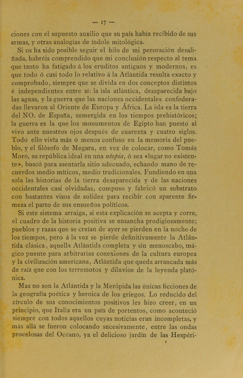 ciones con el supuesto auxilio que su país había recibido de sus armas, y otras analogías de índole mitológica. Si os ha sido posible seguir el hilo de mi peroración desali- ñada, habréis comprendido que mi conclusión respecto al tema que tanto ha fatigado á los eruditos antiguos y modernos, es que todo ó casi todo lo relativo á la Atlántida resulta exacto y comprobado, siempre que se divida en dos conceptos distintos é independientes entre sí: la isla atlántica, desaparecida bajo las aguas, y la guerra que las naciones occidentales confedera- das llevaron al Oriente de Europa y África. La isla es la tierra del NO. de España, sumergida en los tiempos prehistóricos; la guerra es la que los monumentos de Egipto han puesto al vivo ante nuestros ojos después de cuarenta y cuatro siglos. Todo ello vivía más ó menos confuso en la memoria del pue- blo, y el filósofo de Megara, en vez de colocar, como Tomás Moro, su república ideal en una utopia, ó sea «lugar no existen- te», buscó para asentarla sitio adecuado, echando mano de re- cuerdos medio míticos, medio tradicionales. Fundiendo en una sola las historias de la tierra desaparecida y de las naciones occidentales casi olvidadas, compuso y fabricó un substrato con bastantes visos de solidez para recibir con aparente fir- meza el parto de sus ensueños políticos. Si este sistema arraiga, si esta explicación se acepta y corre, el cuadro de la historia positiva se ensancha prodigiosamente; pueblos y razas que se creían de ayer se pierden en la noche de los tiempos, pero á la vez se pierde definitivamente la Atlán- tida clásica, aquella Atlántida completa y sin menoscabo, má- gico puente para arbitrarias conexiones de la cultura europea y la civilización americana, Atlántida que queda arrancada más de raíz que con los terremotos y diluvios de la leyenda plató- nica. Mas no son la Atlántida y la Merópida las únicas ficciones de la geografía poética y heroica de los griegos. Lo reducido del círculo de sus conocimientos positivos les hizo creer, en un principio, que Italia era un país de portentos, como aconteció siempre con todos aquellos cuyas noticias eran incompletas, y más allá se fueron colocando sucesivamente, entre las ondas procelosas del Océano, ya el delicioso jardín de las Hespéri-