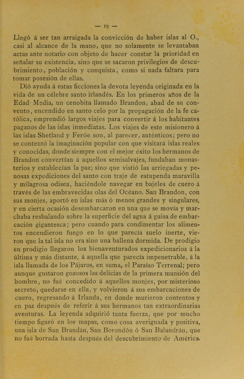 Llegó á ser tan arraigada la convicción de haber islas al O., casi al alcance de la mano, que no solamente se levantaban actas ante notario con objeto de hacer constar la prioridad en señalar su existencia, sino que se sacaron privilegios de descu- brimiento, población y conquista, como si nada faltara para tomar posesión de ellas. Dió ayuda á estas ficciones la devota leyenda originada en la vida de un célebre santo irlandés. En los primeros años de la Edad Media, un cenobita llamado Brandon, abad de su con- vento, encendido en santo celo por la propagación de la fe ca- tólica, emprendió largos viajes para convertir á los habitantes paganos de las islas inmediatas. Los viajes de este misionero á las islas Shetland y Feroe son, al parecer, auténticos; pero no se contentó la imaginación popular con que visitará islas reales y conocidas, donde siempre con el mejor éxito los hermanos de Brandon convertían á aquellos semisalvajes, fundaban monas- terios y establecían la paz; sino que vistió las arriegadas y pe- nosas expediciones del santo con traje de estupenda maravilla y milagrosa odisea, haciéndole navegar en bajeles de cuero á través de las embravecidas olas del Océano. San Brandon, con sus monjes, aportó en islas más ó menos grandes y singulares, y en cierta ocasión desembarcaron en una que se movía y mar- chaba resbalando sobre la superficie del agua á guisa de embar- cación gigantesca; pero cuando para condimentar los alimen- tos encendieron fuego en lo que parecía suelo inerte, vie- ron que la tal isla no era sino una ballena dormida. De prodigio en prodigio llegaron los bienaventurados expedicionarios á la última y más distante, á aquella que parecía impenetrable, á la isla llamada de los Pájaros, en suma, el Paraíso Terrenal; pero aunque gustaron gozosos las delicias de la primera mansión del hombre, no fué concedido á aquellos monjes, por misterioso secreto, quedarse en ella, y volvieron á sus embarcaciones de cuero, regresando á Irlanda, en donde murieron contentos y en paz después de referir á sus hermanos tan extraordinarias aventuras. La leyenda adquirió tanta fuerza, que por mucho tiempo figuró en los mapas, como cosa averiguada y positiva, una isla de San Brandán, San Borondón ó San Balandrán, que no fué borrada hasta después del descubrimiento de América.