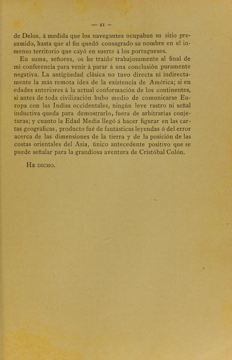 de Délos, á medida que los navegantes ocupaban su sitio pre- sumido, hasta que al fin quedó consagrado su nombre en el in- menso territorio que cayó en suerte á los portugueses. En suma, señores, os he traído trabajosamente al final de mi conferencia para venir á parar á una conclusión puramente negativa. La antigüedad clásica no tuvo directa ni indirecta- mente la más remota idea de la existencia de América; si en edades anteriores á la actual conformación de los continentes, si antes de toda civilización hubo medio de comunicarse Eu- ropa con las Indias occidentales, ningún leve rastro ni señal inductiva queda para demostrarlo, fuera de arbitrarias conje- turas; y cuanto la Edad Media llegó á hacer figurar en las car- tas geográficas, producto fué de fantásticas leyendas ó del error acerca de las dimensiones de la tierra y de la posición de las costas orientales del Asia, único antecedente positivo que se puede señalar para la grandiosa aventura de Cristóbal Colón. He dicho.