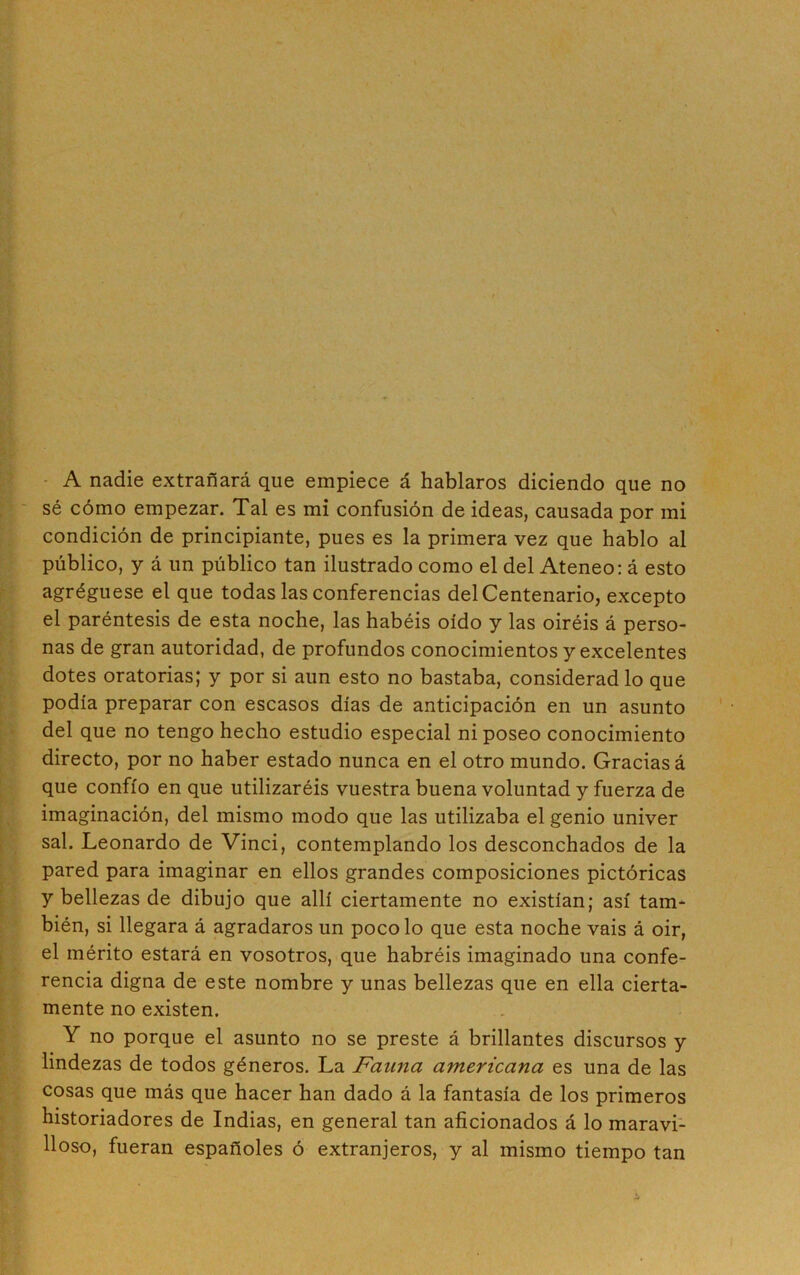 A nadie extrañará que empiece á hablaros diciendo que no sé cómo empezar. Tal es mi confusión de ideas, causada por mi condición de principiante, pues es la primera vez que hablo al público, y á un público tan ilustrado como el del Ateneo: á esto agréguese el que todas las conferencias del Centenario, excepto el paréntesis de esta noche, las habéis oído y las oiréis á perso- nas de gran autoridad, de profundos conocimientos y excelentes dotes oratorias; y por si aun esto no bastaba, consideradlo que podía preparar con escasos días de anticipación en un asunto del que no tengo hecho estudio especial ni poseo conocimiento directo, por no haber estado nunca en el otro mundo. Gracias á que confío en que utilizaréis vuestra buena voluntad y fuerza de imaginación, del mismo modo que las utilizaba el genio univer sal. Leonardo de Vinci, contemplando los desconchados de la pared para imaginar en ellos grandes composiciones pictóricas y bellezas de dibujo que allí ciertamente no existían; así tam- bién, si llegara á agradaros un poco lo que esta noche vais á oir, el mérito estará en vosotros, que habréis imaginado una confe- rencia digna de este nombre y unas bellezas que en ella cierta- mente no existen. Y no porque el asunto no se preste á brillantes discursos y lindezas de todos géneros. La Fauna americana es una de las cosas que más que hacer han dado á la fantasía de los primeros historiadores de Indias, en general tan aficionados á lo maravi- lloso, fueran españoles ó extranjeros, y al mismo tiempo tan