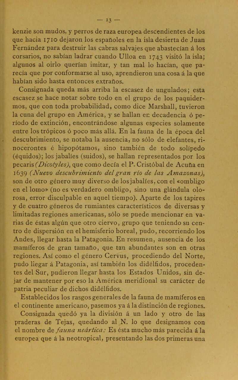 kenzie son mudos, y perros de raza europea descendientes de los que hacia 1710 dejaron los españoles en la isla desierta de Juan Fernández para destruir las cabras salvajes que abastecían á los corsarios, no sabían ladrar cuando Ulloa en 1743 visitó la isla; algunos al oirlo querían imitar, y tan mal lo hacían, que pa- recía que por conformarse al uso, aprendieron una cosa á la que habían sido hasta entonces extraños. Consignada queda más arriba la escasez de ungulados; esta escasez se hace notar sobre todo en el grupo de los paquider- mos, que con toda probabilidad, como dice Marshall, tuvieron la cuna del grupo en América, y se hallan en decadencia ó pe- ríodo de extinción, encontrándose algunas especies solamente entre los trópicos ó poco más allá. En la fauna de la época del descubrimiento, se notaba la ausencia, no sólo de elefantes, ri- nocerontes é hipopótamos, sino también de todo solípedo (équidos); los jabalíes (suidos), se hallan representados por los pécaris (Dicotyles), que como decía el P. Cristóbal de Acuña en 1639 (Nuevo descubrimiento del gran río de las Amazonas), son de otro género muy diverso de los jabalíes, con el «ombligo en el lomo» (no es verdadero ombligo, sino una glándula olo- rosa, error disculpable en aquel tiempo). Aparte de los tapires y de cuatro géneros de rumiantes característicos de diversas y limitadas regiones americanas, sólo se puede mencionar en va- rias de éstas algún que otro ciervo, grupo que teniendo su cen- tro de dispersión en el hemisferio boreal, pudo, recorriendo los Andes, llegar hasta la Patagonia. En resumen, ausencia de los mamíferos de gran tamaño, que tan abundantes son en otras regiones. Así como el género Cervus, procediendo del Norte, pudo liegar á Patagonia, así también los didélfidos, proceden- tes del Sur, pudieron llegar hasta los Estados Unidos, sin de- jar de mantener por eso la América meridional su carácter de patria peculiar de dichos didélfidos. Establecidos los rasgos generales de la fauna de mamíferos en el continente americano, pasemos ya á la distinción de regiones. Consignada quedó ya la división á un lado y otro de las praderas de Tejas, quedando al N. lo que designamos con el nombre de fauna neártica: Es ésta mucho más parecida á la europea que á la neotropical, presentando las dos primeras una