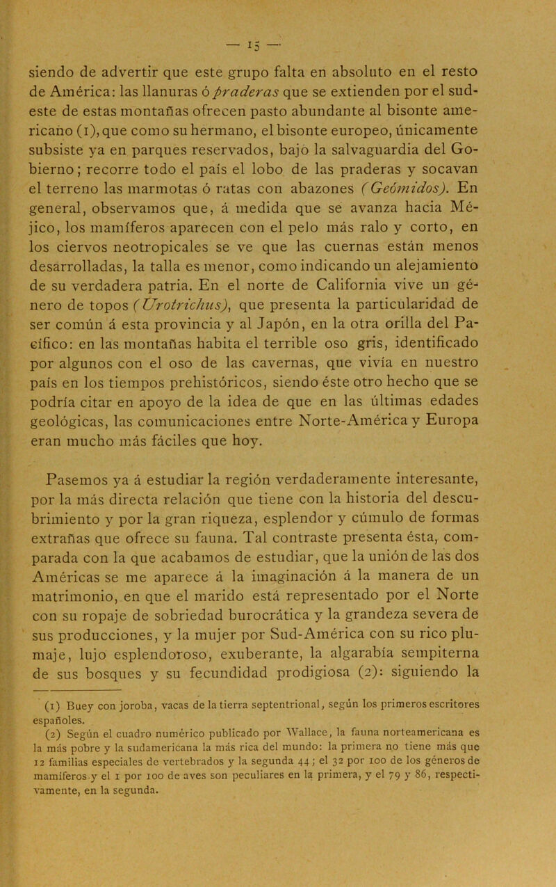 siendo de advertir que este grupo falta en absoluto en el resto de América: las llanuras ó praderas que se extienden por el sud- este de estas montañas ofrecen pasto abundante al bisonte ame- ricano (i), que como su hermano, el bisonte europeo, únicamente subsiste ya en parques reservados, bajo la salvaguardia del Go- bierno; recorre todo el país el lobo de las praderas y socavan el terreno las marmotas ó ratas con abazones (Geómidos). En general, observamos que, á medida que se avanza hacia Mé- jico, los mamíferos aparecen con el pelo más ralo y corto, en los ciervos neotropicales se ve que las cuernas están menos desarrolladas, la talla es menor, como indicando un alejamiento de su verdadera patria. En el norte de California vive un gé^ ñero de topos ( Urotrichus), que presenta la particularidad de ser común á esta provincia y al Japón, en la otra orilla del Pa- cífico: en las montañas habita el terrible oso gris, identificado por algunos con el oso de las cavernas, que vivía en nuestro país en los tiempos prehistóricos, siendo éste otro hecho que se podría citar en apoyo de la idea de que en las últimas edades geológicas, las comunicaciones entre Norte-Aménca y Europa eran mucho más fáciles que hoy. Pasemos ya á estudiarla región verdaderamente interesante, por la más directa relación que tiene con la historia del descu- brimiento y por la gran riqueza, esplendor y cúmulo de formas extrañas que ofrece su fauna. Tal contraste presenta ésta, com- parada con la que acabamos de estudiar, que la unión de las dos Américas se me aparece á la imaginación á la manera de un matrimonio, en que el marido está representado por el Norte con su ropaje de sobriedad burocrática y la grandeza severa de sus producciones, y la mujer por Sud-América con su rico plu- maje, lujo esplendoroso, exuberante, la algarabía sempiterna de sus bosques y su fecundidad prodigiosa (2): siguiendo la (1) Buey con joroba, vacas de la tierra septentrional, según los primeros escritores españoles. (2) Según el cuadro numérico publicado por Wallace, la fauna norteamericana es la más pobre y la sudamericana la más rica del mundo: la primera no tiene más que 12 familias especiales de vertebrados y la segunda 44; el 32 por 100 de los géneros de mamíferos y el 1 por 100 de aves son peculiares en la primera, y el 79 y 86, respecti- vamente, en la segunda.