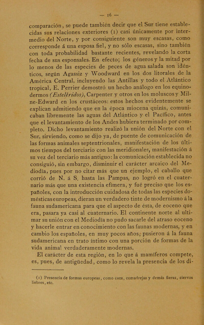 comparación, se puede también decir que el Sur tiene estable- cidas sus relaciones exteriores (i) casi únicamente por inter- medio del Norte, y por consiguiente son muy escasas, como corresponde á una esposa fiel, y no sólo escasas, sino también con toda probabilidad bastante recientes, revelando la corta fecha de sus esponsales. En efecto; los géneros y la mitad por lo menos de las especies de peces de agua salada son idén- ticos, según Agassiz y Woodvvard en los dos litorales de la América Central, incluyendo las Antillas y todo el Atlántico tropical, E. Perrier demostró un hecho análogo en los equino- dermos (Esteléridos), Carpenter y otros en los moluscos y Mil- ne-Edward en los crustáceos: estos hechos evidentemente se explican admitiendo que en la época miocena quizás, comuni- caban libremente las aguas del Atlántico y el Pacífico, antes que el levantamiento de los Andes hubiera terminado por com- pleto. Dicho levantamiento realizó la unión del Norte con el Sur, sirviendo, como se dijo ya, de puente de comunicación de las formas animales septentrionales, manifestación de los últi- mos tiempos del terciario con las meridionales, manifestación á su vez del terciario más antiguo: la comunicación establecida no consiguió, sin embargo, disminuir el carácter arcaico del Me- diodía, pues por no citar más que un ejemplo, el caballo que corrió de N. á S. hasta las Pampas, no logró en el cuater- nario más que una existencia efímera, y fué preciso que los es- pañoles, con la introducción cuidadosa de todas las especies do- mésticas europeas, dieran un verdadero tinte de modernismo á la fauna sudamericana para que el aspecto de ésta, de eoceno que era, pasara ya casi al cuaternario. El continente norte al ulti- mar su unión con el Mediodía no pudo sacarle del atraso eoceno y hacerle entrar en conocimiento con las faunas modernas, y en cambio los españoles, en muy pocos años, pusieron á la fauna sudamericana en trato íntimo con una porción de formas de la vida animal verdaderamente modernas. El carácter de esta región, en lo que á mamíferos compete, es, pues, de antigüedad, como lo revela la presencia de los di- (i) Presencia de formas europeas, como osos, comadrejas y demás fieras, ciervos liebres, etc.