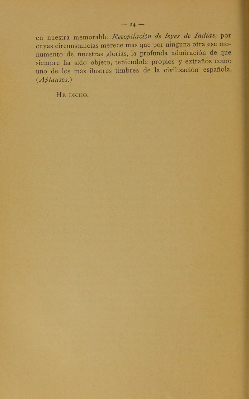 — 24 — en nuestra memorable Recopilcición d& leyes de Indicis^ por cuyas circunstancias merece más que por ninguna otra ese mo- numento de nuestras glorias, la profunda admiración de que siempre ha sido objeto, teniéndole propios y extraños como uno de los más ilustres timbres de la civilización española. {Aplausos^) He dicho.