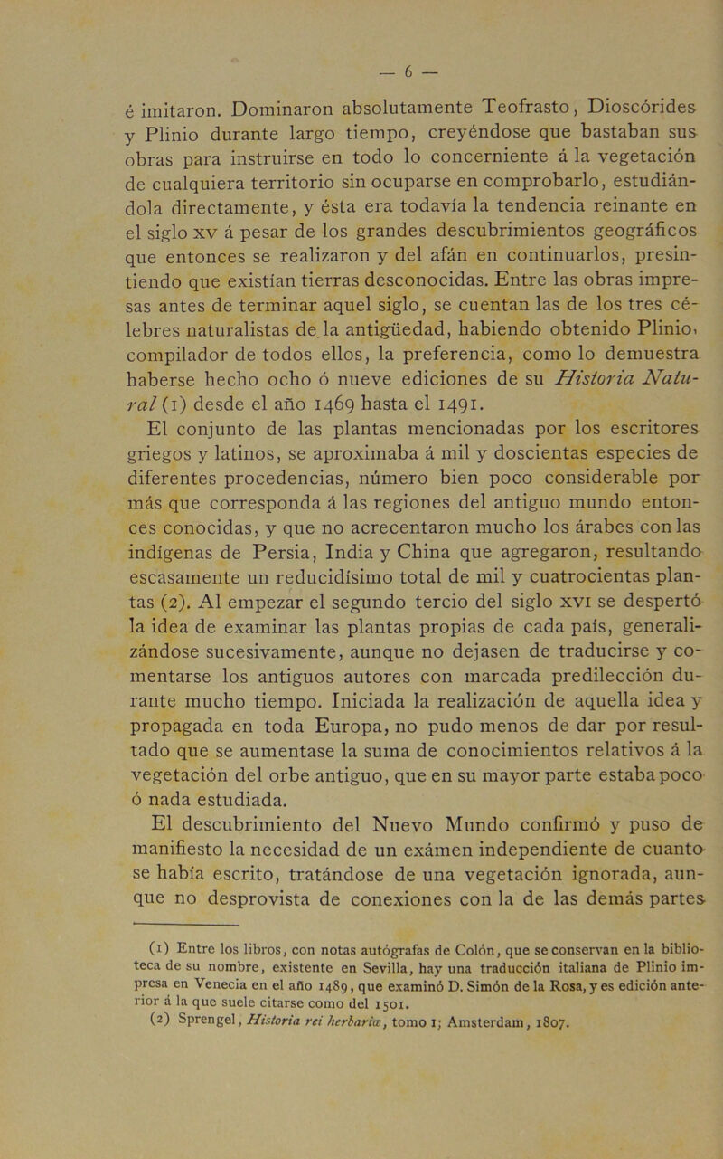 é imitaron. Dominaron absolutamente Teofrasto, Dioscórides y Plinio durante largo tiempo, creyéndose que bastaban sus obras para instruirse en todo lo concerniente á la vegetación de cualquiera territorio sin ocuparse en comprobarlo, estudián- dola directamente, y ésta era todavía la tendencia reinante en el siglo XV á pesar de los grandes descubrimientos geográficos que entonces se realizaron y del afán en continuarlos, presin- tiendo que existían tierras desconocidas. Entre las obras impre- sas antes de terminar aquel siglo, se cuentan las de los tres cé- lebres naturalistas de la antigüedad, habiendo obtenido Plinioi compilador de todos ellos, la preferencia, como lo demuestra haberse hecho ocho ó nueve ediciones de su Historia Natu- ral (i) desde el año 1469 hasta el 1491. El conjunto de las plantas mencionadas por los escritores griegos y latinos, se aproximaba á mil y doscientas especies de diferentes procedencias, número bien poco considerable por más que corresponda á las regiones del antiguo mundo enton- ces conocidas, y que no acrecentaron mucho los árabes con las indígenas de Persia, India y China que agregaron, resultando escasamente un reducidísimo total de mil y cuatrocientas plan- tas (2). Al empezar el segundo tercio del siglo xvi se despertó la idea de examinar las plantas propias de cada país, generali- zándose sucesivamente, aunque no dejasen de traducirse y co- mentarse los antiguos autores con marcada predilección du- rante mucho tiempo. Iniciada la realización de aquella idea y propagada en toda Europa, no pudo menos de dar por resul- tado que se aumentase la suma de conocimientos relativos á la vegetación del orbe antiguo, que en su mayor parte estaba poco ó nada estudiada. El descubrimiento del Nuevo Mundo confirmó y puso de manifiesto la necesidad de un exámen independiente de cuanto se había escrito, tratándose de una vegetación ignorada, aun- que no desprovista de conexiones con la de las demás partes- (1) Entre los libros, con notas autógrafas de Colón, que se conservan en la biblio- teca de su nombre, existente en Sevilla, hay una traducción italiana de Plinio im- presa en Venecia en el año 1489, que examinó D. Simón de la Rosa, yes edición ante- rior á la que suele citarse como del 1501. (2) Sprengel, Historia rei herbaria:, tomo i; Amsterdam, 1807.