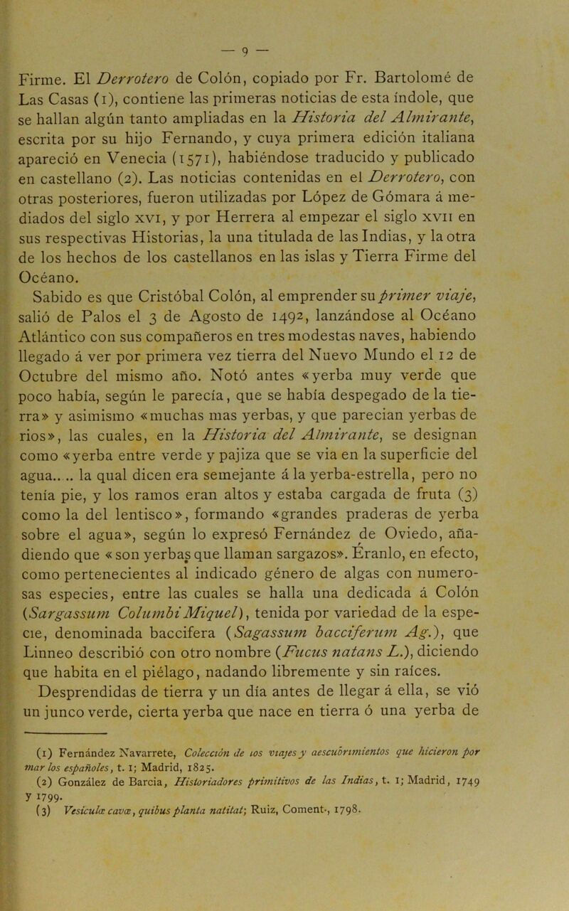 Firme. El Derrotero de Colón, copiado por Fr. Bartolomé de Las Casas (i), contiene las primeras noticias de esta índole, que se hallan algún tanto ampliadas en la Historia del Almirante^ escrita por su hijo Fernando, y cuya primera edición italiana apareció en Venecia (1571), habiéndose traducido y publicado en castellano (2). Las noticias contenidas en el Derrotero^ con otras posteriores, fueron utilizadas por López de Gómara á me- diados del siglo XVI, y por Herrera al empezar el siglo xvii en sus respectivas Historias, la una titulada de las Indias, y la otra de los hechos de los castellanos en las islas y Tierra Firme del Océano. Sabido es que Cristóbal Colón, al emprender su primer viaje^ salió de Palos el 3 de Agosto de 1492, lanzándose al Océano Atlántico con sus compañeros en tres modestas naves, habiendo llegado á ver por primera vez tierra del Nuevo Mundo el 12 de Octubre del mismo año. Notó antes «yerba muy verde que poco había, según le parecía, que se había despegado de la tie- rra» y asimismo «muchas mas yerbas, y que parecian yerbas de rios», las cuales, en la Historia del Almirante^ se designan como «yerba entre verde y pajiza que se via en la superficie del agua.. .. la qual dicen era semejante á la yerba-estrella, pero no tenía pie, y los ramos eran altos y estaba cargada de fruta (3) como la del lentisco», formando «grandes praderas de yerba sobre el agua», según lo expresó Fernández de Oviedo, aña- diendo que « son yerbas que llaman sargazos». Eranlo, en efecto, como pertenecientes al indicado género de algas con numero- sas especies, entre las cuales se halla una dedicada á Colón {Sargassum ColumbiMiquel), tenida por variedad de la espe- cie, denominada baccifera {Sagassum bacciferum Ag.), que Linneo describió con otro nombre {Ducus natans Z,.), diciendo que habita en el piélago, nadando libremente y sin raíces. Desprendidas de tierra y un día antes de llegar á ella, se vió un junco verde, cierta yerba que nace en tierra ó una yerba de (1) Fernández Navarrete, Colección de ios viajes y aescuhrimientos que hicieron por morios españoles, t. i; Madrid, 1825. (2) González de Barcia, Historiadores primitivos de las Indias, t. i; Madrid, 1749 y 1799- (3) Vesícula: cavce, quibusplanta natitat', Ruiz, Coment-, I79^‘