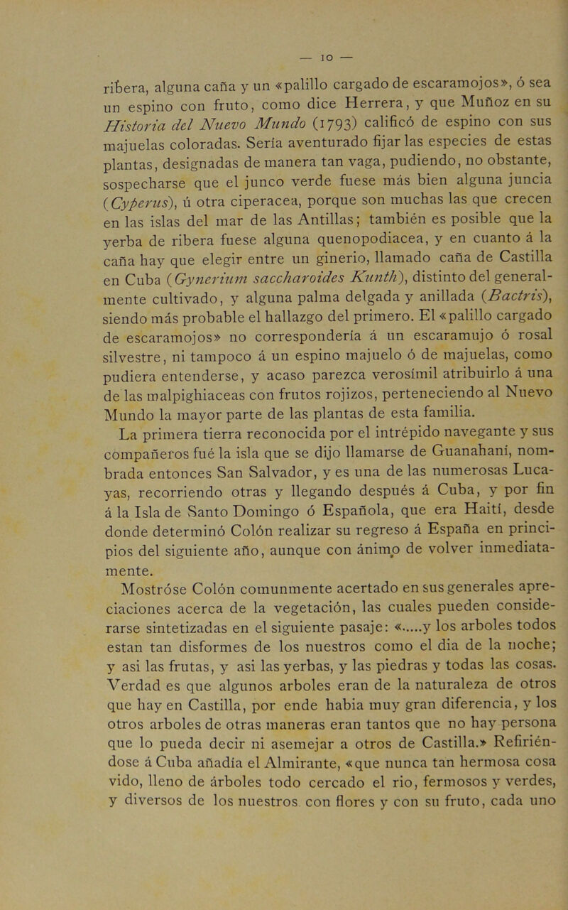 lO rifcera, alguna, caña y un «palillo cargado de escaraniojos», o sea un espino con fruto, como dice Herrera, y que Muñoz en su Historia del Nuevo Mundo (i793) calificó de espino con sus majuelas coloradas. Sería aventurado fijarlas especies de estas plantas, designadas de manera tan vaga, pudiendo, no obstante, sospecharse que el junco verde fuese más bien alguna juncia {Cyperus), ú otra ciperácea, porque son muchas las que crecen en las islas del mar de las Antillas; también es posible que la yerba de ribera fuese alguna quenopodiacea, y en cuanto á la caña hay que elegir entre un ginerio, llamado caña de Castilla en Cuba {Gyneriian saccharoides KuntJi), distinto del general- mente cultivado, y alguna palma delgada y anillada (Bactris), siendo más probable el hallazgo del primero. El «palillo cargado de escaramojos» no correspondería á un escaramujo ó rosal silvestre, ni tampoco á un espino majuelo ó de majuelas, como pudiera entenderse, y acaso parezca verosímil atribuirlo á una de las malpighiaceas con frutos rojizos, perteneciendo al Nuevo Mundo la mayor parte de las plantas de esta familia. La primera tierra reconocida por el intrépido navegante y sus compañeros fué la isla que se dijo llamarse de Guanahaní, nom- brada entonces San Salvador, y es una de las numerosas Luca- yas, recorriendo otras y llegando después á Cuba, y por fin á la Isla de vSanto Domingo ó Española, que era Haití, desde donde determinó Colón realizar su regreso á España en princi- pios del siguiente año, aunque con ánimo de volver inmediata- mente. Mostróse Colón comunmente acertado en sus generales apre- ciaciones acerca de la vegetación, las cuales pueden conside- rarse sintetizadas en el siguiente pasaje: « y los arboles todos están tan disformes de los nuestros como el dia de la noche; y asi las frutas, y asi las yerbas, y las piedras y todas las cosas. Verdad es que algunos arboles eran de la naturaleza de otros que hay en Castilla, por ende habia muy gran diferencia, y los otros arboles de otras maneras eran tantos que no hay persona que lo pueda decir ni asemejar a otros de Castilla.» Refirién- dose á Cuba añadía el Almirante, «que nunca tan hermosa cosa vido, lleno de árboles todo cercado el rio, fermosos y verdes, y diversos de los nuestros con flores y con su fruto, cada uno