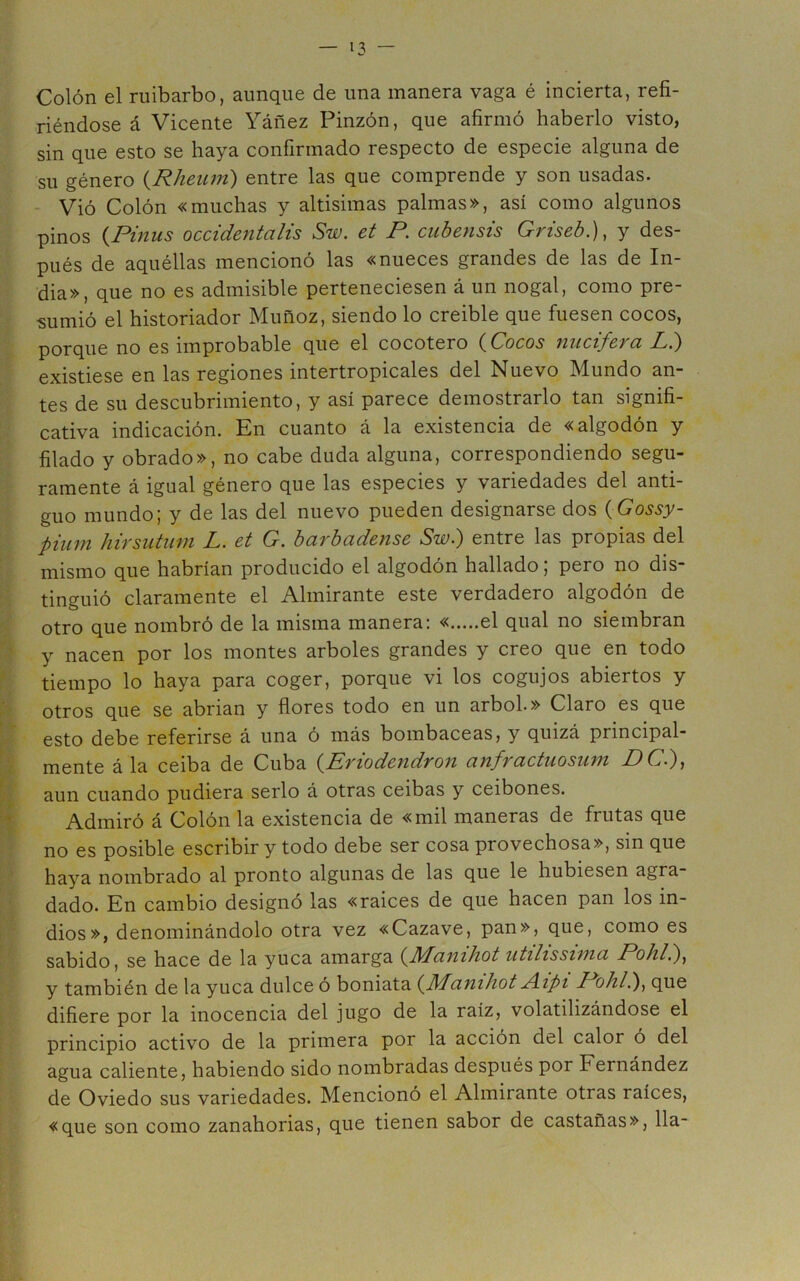 Colón el ruibarbo, aunque de una manera vaga é incierta, refi- riéndose á Vicente Yáñez Pinzón, que afirmó haberlo visto, sin que esto se haya confirmado respecto de especie alguna de su género {Rheiun) entre las que comprende y son usadas. Vió Colón «muchas y altísimas palmas», así como algunos pinos {Pinus occidentalis Sw, et P. cuhensis Griseh.), y des- pués de aquéllas mencionó las «nueces grandes de las de In- dia», que no es admisible perteneciesen á un nogal, como pre- 0Í historiador IMunoz, siendo lo creíble que fuesen cocos, porque no es improbable que el cocotero (^Cocos nucífera L.) existiese en las regiones intertropicales del Nuevo Mundo an- tes de su descubrimiento, y así parece demostrarlo tan signifi- cativa indicación. En cuanto á la existencia de «algodón y filado y obrado», no cabe duda alguna, correspondiendo segu- ramente á igual género que las especies y variedades del anti- guo mundo; y de las del nuevo pueden designarse dos {Gossy- pium hirsiitiim L. et G. barbadense Sw.) entre las propias del mismo que habrían producido el algodón hallado; pero no dis- tinguió claramente el Almirante este verdadero algodón de otro que nombró de la misma manera; « el qual no siembran y nacen por los montes arboles grandes y creo que en todo ^ tiempo lo haya para coger, porque vi los cogujos abiertos y otros que se abrian y flores todo en un árbol» Claro es que W esto debe referirse á una ó más bombaceas, y quizá principal- mente á la ceiba de Cuba (^Prtodendron anfractuosum PG.)f aun cuando pudiera serlo á otras ceibas y ceibones. ^ Admiró á Colón la existencia de «mil maneras de frutas que no es posible escribir y todo debe ser cosa provechosa», sin que haya nombrado al pronto algunas de las que le hubiesen agra- dado. En cambio designo las «ralees de que hacen pan los in- dios», denominándolo otra vez «Cazave, pan», que, como es sabido, se hace de la yuca amarga (^Manihot utilisswia Pohl.)^ y también de la yuca dulce ó boniata aíiihot jAipi Pohl.)^ que difiere por la inocencia del jugo de la raíz, volatilizándose el principio activo de la primera por la acción del calor ó del agua caliente, habiendo sido nombradas después por Fernández de Oviedo sus variedades. Mencionó el Almirante otras raíces, «que son como zanahorias, que tienen sabor de castañas», lia-