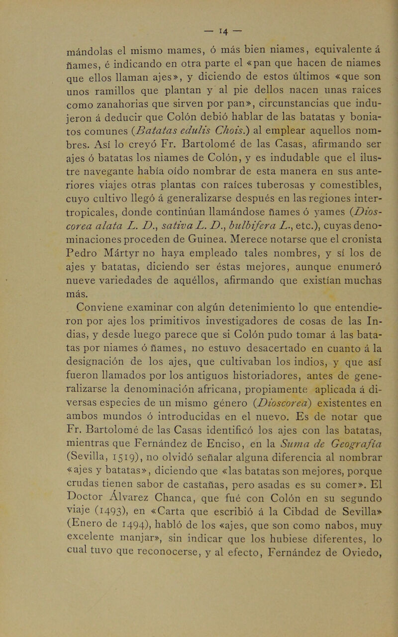 mándelas el mismo mames, ó más bien niames, equivalente á ñames, é indicando en otra parte el «pan que hacen de niames que ellos llaman ajes», y diciendo de estos últimos «que son unos ramillos que plantan y al pie dellos nacen unas raices como zanahorias que sirven por pan», circunstancias que indu- jeron á deducir que Colón debió hablar de las batatas y bonia- tos comunes {Batatas edulis Chois.) al emplear aquellos nom- bres. Así lo creyó Fr. Bartolomé de las Casas, afirmando ser ajes ó batatas los niames de Colón, y es indudable que el ilus- tre navegante había oído nombrar de esta manera en sus ante- riores viajes otras plantas con raíces tuberosas y comestibles, cuyo cultivo llegó á generalizarse después en las regiones inter- tropicales, donde continúan llamándose ñames ó yames {Dios- corea alata L. D.^ sativa L. D., hiilbifera Z., etc.), cuyas deno- minaciones proceden de Guinea. Merece notarse que el cronista Pedro Mártyr no haya empleado tales nombres, y sí los de ajes y batatas, diciendo ser éstas mejores, aunque enumeró nueve variedades de aquéllos, afirmando que existían muchas más. Conviene examinar con algún detenimiento lo que entendie- ron por ajes los primitivos investigadores de cosas de las In- dias, y desde luego parece que si Colón pudo tomar á las bata- tas por niames ó ñames, no estuvo desacertado en cuanto á la designación de los ajes, que cultivaban los indios, y que así fueron llamados por los antiguos historiadores, antes de gene- ralizarse la denominación africana, propiamente aplicada á di- versas especies de un mismo género {Dioscorecí) existentes en ambos mundos ó introducidas en el nuevo. Es de notar que Fr. Bartolomé de las Casas identificó los ajes con las batatas, mientras que Fernández de Enciso, en la Suma de Geografía (Sevilla, 1519), no olvidó señalar alguna diferencia al nombrar «ajes y batatas», diciendo que «las batatas son mejores, porque crudas tienen sabor de castañas, pero asadas es su comer». El Doctor Álvarez Chanca, que fué con Colón en su segundo viaje (1493), en «Carta que escribió á la Cibdad de Sevilla» (Enero de 1494), habló de los «ajes, que son como nabos, muy excelente manjar», sin indicar que los hubiese diferentes, lo cual tuvo que reconocerse, y al efecto, Fernández de Oviedo,