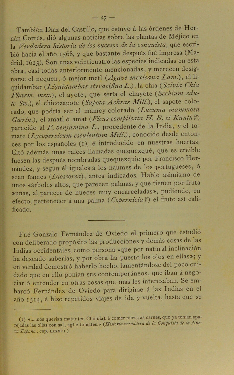 También Díaz del Castillo, que estuvo á las órdenes de Her- nán Cortés, dió algunas noticias sobre las plantas de Méjico en la Verdadera historia de los sucesos de la conquista^ que escri- bió hacia el año 1568, y que bastante después fué impresa (Ma- drid, 1623). Son unas veinticuatro las especies indicadas en esta obra, casi todas anteriormente mencionadas, y merecen desig- narse el nequen, ó mejor metí {Agave mexicana Lamí), el li- quidambar {hiqiiidamhar styraciflua Li) chia {Salvia Chía Pharm. mex.), el ayote, que sería el chayóte {Sechium edu- le Sw.), el chicozapote {Sapota Achras Mili?}, el sapote colo- rado, que podría ser el mamey colorado {Lúcuma mammosa Gcertn.), el amatl ó amat {Picus complícala H. B. et Kunth?') parecido al F. benjamina Z., procedente de la India, y el to- mate {Lycopersicum esculentum MilL)^ conocido desde enton- ces por los españoles (i), é introducido en nuestras huertas. Citó además unas raíces llamadas quequexque, que es creíble fuesen las después nombradas quequexquic por Francisco Her- nández, y según él iguales á los naumes de los portugueses, ó sean ñames \^L)ioscored) ^ antes indicados. Habló asimismo de unos «árboles altos, que parecen palmas, y que tienen por fruta »unas, al parecer de nueces muy encarceladas», pudiendo, en efecto, pertenecer á una palma {Copernicia?') el fruto así cali- ficado. Fué Gonzalo Fernández de Oviedo el primero que estudió con deliberado propósito las producciones y demás cosas de las Indias occidentales, como persona «que por natural inclinación ha deseado saberlas, y por obra ha puesto los ojos en ellas», y en verdad demostró haberlo hecho, lamentándose del poco cui- dado que en ello ponían sus contemporáneos, que iban á nego- ciar ó entender en otras cosas que más les interesaban. Se em- barcó Fernández de Oviedo para dirigirse á las Indias en el año 1514, é hizo repetidos viajes de ida y vuelta, hasta que se (i) « nos querían matar (en Cholula), é comer nuestras carnes, que ya tenían apa- rejadas las ollas con sal, agí é tomates.» {Historia verdadera de la Conquista de la Nue- va España, cap. lxxxiii.)