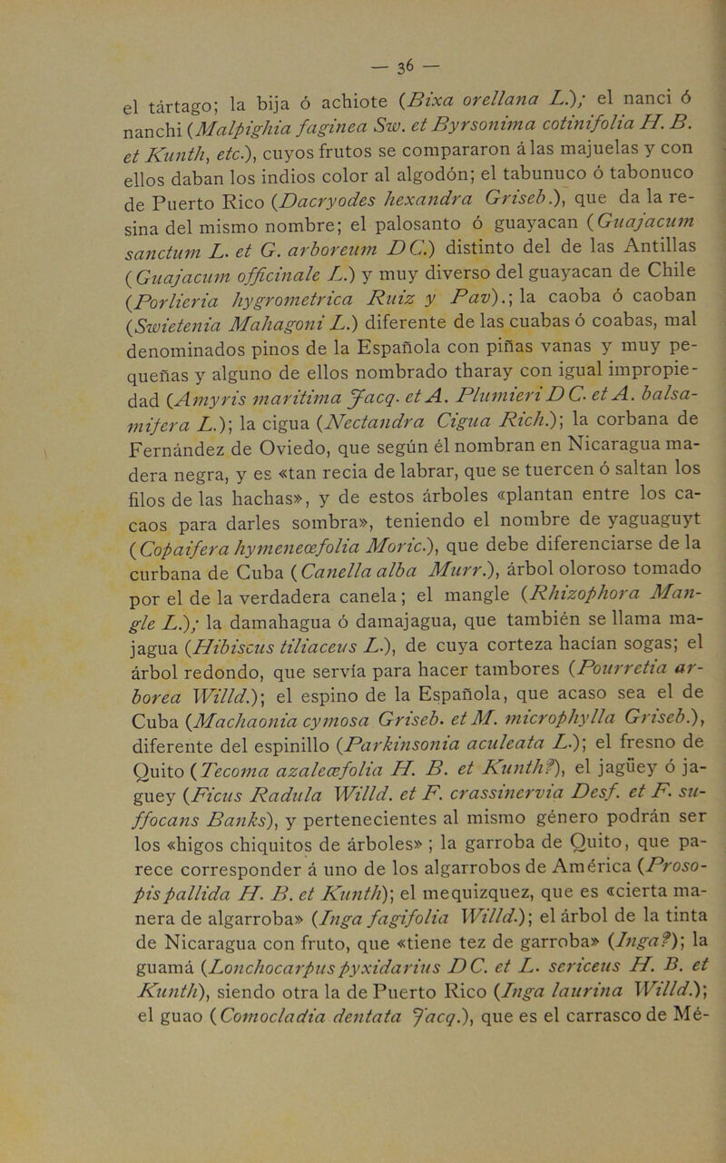 el tártsgoj Is bijs. o 3.cliiotc (^Bíxcl ovcllcinci L^, el n3.nci ó nanchi {^Mcilpighiu fagivicci Sw. ct ByYsonifnci cotitiifolio, H. B. et Kiinth, etc.'), cuyos frutos se compararon alas majuelas y con ellos daban los indios color al algodón; el tabunuco ó tabonuco de Puerto Rico {Dacryodes hexandra Griseb.), que da la re- sina del mismo nombre; el palosanto ó guayacan {Guajaciim sanctum L. et G. arboreiim DC.) distinto del de las Antillas (Guajacum officinale L.) y muy diverso del guayacan de Chile {PorHería hygrometrica Riiiz y Pav).\ la caoba ó caoban {Swietenia Mahagoni L.) diferente de las cuabas ó coabas, mal denominados pinos de la Española con piñas vanas y muy pe- queñas y alguno de ellos nombrado tharay con igual impropie- dad {Amyris 'marítima y-aeg. et A. Pliimieri DC. et A. balsa- mifera L.)] la cigua {Nectandra Cigna Rich?)\ la corbana de Fernández de Oviedo, que según él nombran en Nicaragua ma- dera negra, y es «tan recia de labrar, que se tuercen ó saltan los filos de las hachas», y de estos árboles «plantan entre los ca- caos para darles sombra», teniendo el nombre de yaguaguyt {Copaifera hymeneoefoHa Moric.), que debe diferenciarse de la curbana de Cuba {Canella alba Murrl), árbol oloroso tomado por el de la verdadera canela; el mangle {Rhizophora Man- gle L.); la damahagua ó damajagua, que también se llama ma- jagua {dJibiscus tiliáceas Ll), de cuya corteza hacían sogas; el árbol redondo, que servía para hacer tambores {Pourretia ar- bórea Willd.)\ el espino de la Española, que acaso sea el de Cuba {Machaonia cymosa Griseb. etM. microphylla Grisebl), diferente del espinillo {Parkinsonia aculeata Ll)\ el fresno de Quito {Tecoma azalecefolia H. B. et Runthf), el jagüey ó ja- güey {Ficus Padilla Willd. et F. crassinervia Desf. et F su- ffocans Banks), y pertenecientes al mismo género podrán ser los «higos chiquitos de árboles» ; la garroba de Quito, que pa- rece corresponder á uno de los algarrobos de América {Proso- pispallida H. B. et Kiintli)', el mequizquez, que es «cierta ma- nera de algarroba» {Inga fagifolia Willd.)’, el árbol de la tinta de Nicaragua con fruto, que «tiene tez de garroba» {Ingaf)] la guamá {Lonchocarpuspyxidarius DC. et L. sericeus H. B. et Kuntli), siendo otra la de Puerto Rico {Inga laurina Willdi)', el guao {Comocladia dentata Que es el carrasco de Mé-