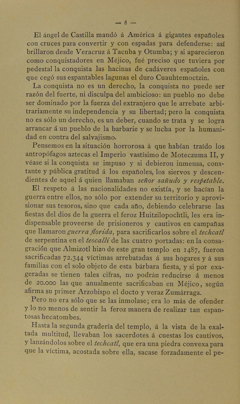 El ángel de Castilla mandó á América á gigantes españoles con cruces para convertir y con espadas para defenderse: así brillaron desde Veracruz á Tacuba y Otumba; y si aparecieron como conquistadores en Méjico, fué preciso que tuviera por pedestal la conquista las hacinas de cadáveres españoles con que cegó sus espantables lagunas el duro Cuauhtemoctzin. La conquista no es un derecho, la conquista no puede ser razón del fuerte, ni disculpa del ambicioso: un pueblo no debe ser dominado por la fuerza del extranjero que le arrebate arbi- trariamente su independencia y su libertad; pero la conquista no es sólo un derecho, es un deber, cuando se trata y se logra arrancar á un pueblo de la barbarie y se lucha por la humani- dad en contra del salvajismo. Pensemos en la situación horrorosa á que habían traído los antropófagos aztecas el Imperio vastísimo de Moteczuma II, y véase si la conquista se impuso y si debieron inmensa, cons- tante y pública gratitud á los españoles, los siervos y descen- dientes de aquel á quien llamaban señor sañudo y respetable. El respeto á las nacionalidades no existía, y se hacían la guerra entre ellos, no sólo por extender su territorio y aprovi- sionar sus tesoros, sino que cada año, debiendo celebrarse las fiestas del dios de la guerra el feroz Huitzilopochtli, les era in- dispensable proveerse de prisioneros y cautivos en campañas que giierra florida^ para sacrificarlos sobre el techcatl de serpentina en el teocalli de las cuatro portadas: en la consa- gración que Almizotl hizo de este gran templo en 1487, fueron sacrificadas 72.344 víctimas arrebatadas á sus hogares y á sus familias con el solo objeto de esta bárbara fiesta, y si por exa- geradas se tienen tales cifras, no podrán reducirse á menos de 20.000 las que anualmente sacrificaban en Méjico, según afirma su primer Arzobispo el docto y veraz Zumárraga. Pero no era sólo que se las inmolase; era lo más de ofender y lo no menos de sentir la feroz manera de realizar tan espan- tosas hecatombes. Hasta la segunda gradería del templo, á la vista de la exal- tada multitud, llevaban los sacerdotes á cuestas los cautivos, y lanzándolos sobre el techcatl^ que era una piedra convexa para que la víctima, acostada sobre ella, sacase forzadamente el pe-