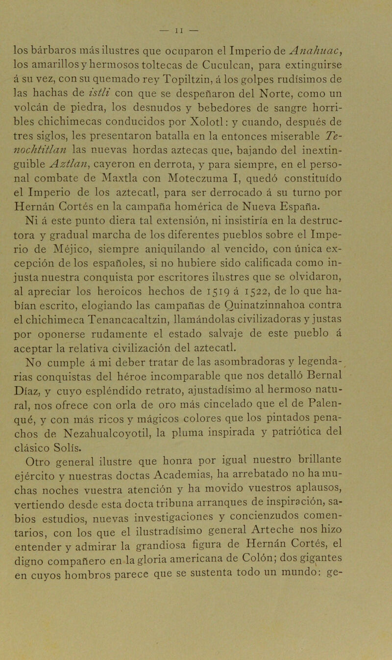 los bárbaros más ilustres que ocuparon el Imperio de Ajiahuac, los amarillos y hermosos toltecas de Ciiculcan, para extinguirse á su vez, con su quemado rey Topiltzin, á los golpes rudísimos de las hachas de tsth con que se despeñaron del Norte, como un volcán de piedra, los desnudos y bebedores de sangre horri- bles chichimecas conducidos por Xolotl: y cuando, después de tres siglos, les presentaron batalla en la entonces miserable Te~ nochtitlan las nuevas hordas aztecas que, bajando del inextin- guible Aztlarij cayeron en derrota, y para siempre, en el perso- nal combate de Maxtla con Moteczuma I, quedó constituido el Imperio de los aztecatl, para ser derrocado á su turno por Hernán Cortés en la campaña homérica de Nueva España. Ni á este punto diera tal extensión, ni insistiría en la destruc- tora y gradual marcha de los diferentes pueblos sobre el Impe- rio de Méjico, siempre aniquilando al vencido, con única ex- cepción de los españoles, si no hubiere sido calificada como in- justa nuestra conquista por escritores ilustres que se olvidaron, al apreciar los heroicos hechos de 1519 á 1522, de lo que ha- bían escrito, elogiando las campañas de Quinatzinnahoa contra el chichimeca Tenancacaltzin, llamándolas civilizadoras y justas por oponerse rudamente el estado salvaje de este pueblo á aceptar la relativa civilización del aztecatl. No cumple á mi deber tratar de las asombradoras y legenda-^ rias conquistas del héroe incomparable que nos detalló Bernal Díaz, y cuyo espléndido retrato, ajustadísimo al hermoso natu- ral, nos ofrece con orla de oro más cincelado que el de Palen- qué, y con más ricos y mágicos colores que los pintados pena- chos de Nezahualcoyotil, la pluma inspirada y patriótica del clásico Solís. Otro general ilustre que honra por igual nuestro brillante ejército y nuestras doctas Academias, ha arrebatado no ha mu- chas noches vuestra atención y ha movido vuestros aplausos, vertiendo desde esta docta tribuna arranques de inspiración, sa- bios estudios, nuevas investigaciones y concienzudos comen- tarios, con los que el ilustradísimo general Arteche nos hizo entender y admirar la grandiosa figura de Hernán Cortés, el digno compañero en la gloria americana de Colon, dos gigantes en cuyos hombros parece que se sustenta todo un mundo: ge-