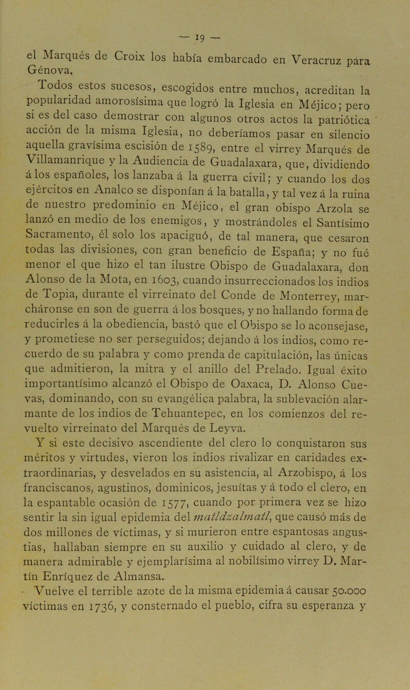 el Marqués de Croix los había embarcado en Veracruz para Génova. Todos estos sucesos, escogidos entre muchos, acreditan la popularidad amorosísima que logró la Iglesia en Méjico; pero si es del caso demostrar con algunos otros actos la patriótica acción de la misma Iglesia, no deberíamos pasar en silencio aquella gravísima escisión de 1589» entre el virrey Marqués de Villamanrique y la Audiencia de Guadalaxara, que, dividiendo á los españoles, los lanzaba á la guerra civil; y cuando los dos ejércitos en Analco se disponían á la batalla, y tal vez á la ruina de nuestro predominio en Méjico, el gran obispo Arzola se lanzó en medio de los enemigos, y mostrándoles el Santísimo Sacramento, él solo los apaciguó, de tal manera, que cesaron todas las divisiones, con gran beneficio de España; y no fué menor el que hizo el tan ilustre Obispo de Guadalaxara, don Alonso de la Mota, en 1603, cuando insurreccionados los indios de Topia, durante el virreinato del Conde de Monterrey, mar- cháronse en son de guerra á los bosques, y no hallando forma de reducirles á la obediencia, bastó que el Obispo se lo aconsejase, y prometiese no ser perseguidos; dejando á los indios, como re- cuerdo de su palabra y como prenda de capitulación, las únicas que admitieron, la mitra y el anillo del Prelado. Igual éxito importantísimo alcanzó el Obispo de Oaxaca, D. Alonso Cue- vas, dominando, con su evangélica palabra, la sublevación alar- mante de los indios de Tehuantepec, en los comienzos del re- vuelto virreinato del Marqués de Leyva. Y si este decisivo ascendiente del clero lo conquistaron sus méritos y virtudes, vieron los indios rivalizar en caridades ex- traordinarias, y desvelados en su asistencia, al Arzobispo, á los franciscanos, agustinos, dominicos, jesuítas y á todo el clero, en la espantable ocasión de 1577, cuando por primera vez se hizo sentir la sin igual epidemia del matldzalmatl^ que causó más de dos millones de víctimas, y si murieron entre espantosas angus- tias, hallaban siempre en su auxilio y cuidado al clero, y de manera admirable y ejemplarísima al nobilísimo virrey D. Mar- tín Enríquez de Almansa. • Vuelve el terrible azote de la misma epidemia á causar 50.000 víctimas en 1736, y consternado el pueblo, cifra su esperanza y