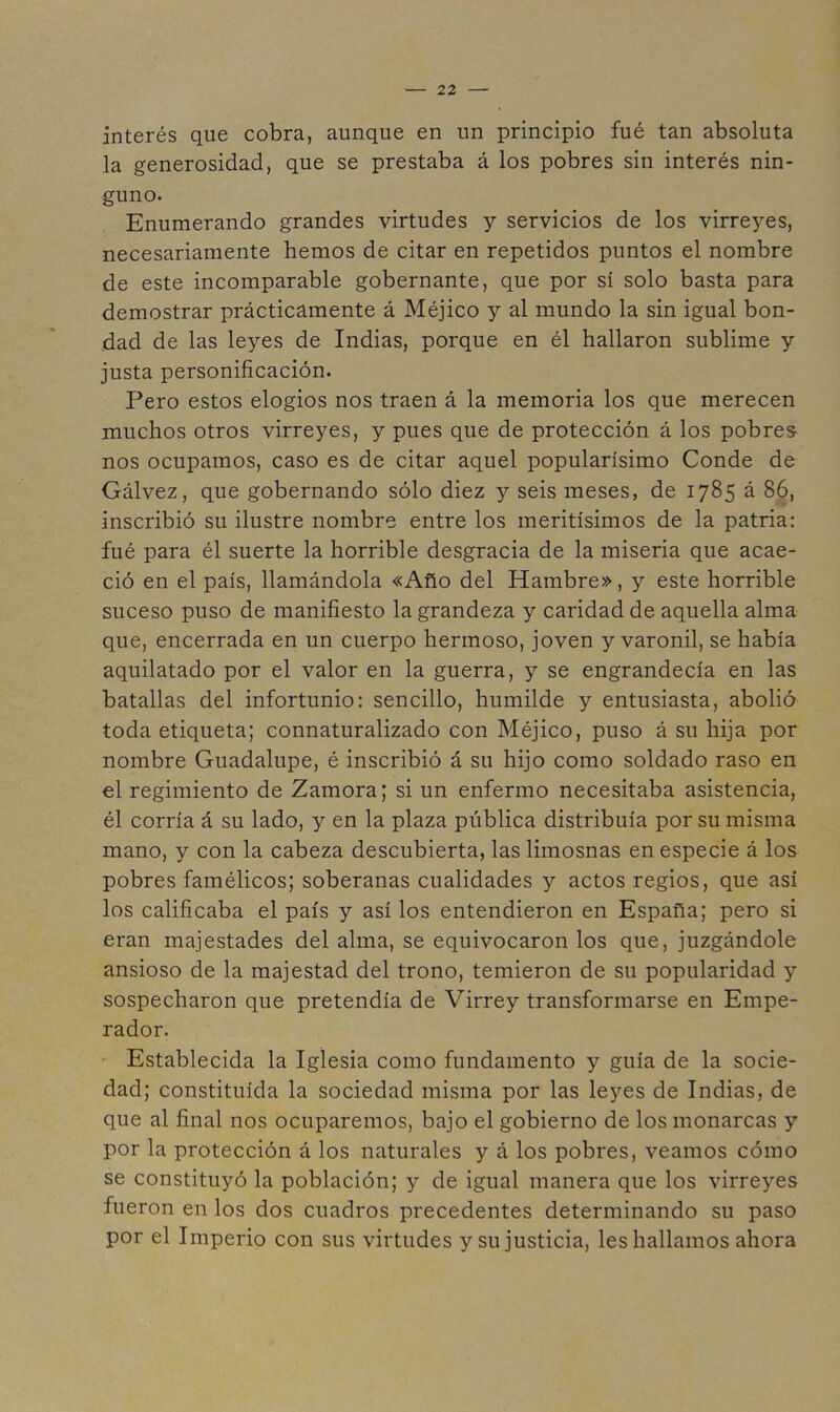 interés que cobra, aunque en un principio fué tan absoluta la generosidad, que se prestaba á los pobres sin interés nin- guno. Enumerando grandes virtudes y servicios de los virreyes, necesariamente hemos de citar en repetidos puntos el nombre de este incomparable gobernante, que por sí solo basta para demostrar prácticamente á Méjico y al mundo la sin igual bon- dad de las leyes de Indias, porque en él hallaron sublime y justa personificación. Pero estos elogios nos traen á la memoria los que merecen muchos otros virreyes, y pues que de protección á los pobres- nos ocupamos, caso es de citar aquel popularísimo Conde de Gálvez, que gobernando sólo diez y seis meses, de 1785 á 86, inscribió su ilustre nombre entre los meritísimos de la patria: fué para él suerte la horrible desgracia de la miseria que acae- ció en el país, llamándola «Año del Hambre», y este horrible suceso puso de manifiesto la grandeza y caridad de aquella alma que, encerrada en un cuerpo hermoso, joven y varonil, se había aquilatado por el valor en la guerra, y se engrandecía en las batallas del infortunio: sencillo, humilde y entusiasta, abolió toda etiqueta; connaturalizado con Méjico, puso á su hija por nombre Guadalupe, é inscribió á su hijo como soldado raso en el regimiento de Zamora; si un enfermo necesitaba asistencia, él corría á su lado, y en la plaza pública distribuía por su misma mano, y con la cabeza descubierta, las limosnas en especie á los pobres famélicos; soberanas cualidades y actos regios, que así los calificaba el país y así los entendieron en España; pero si eran majestades del alma, se equivocaron los que, juzgándole ansioso de la majestad del trono, temieron de su popularidad y sospecharon que pretendía de Virrey transformarse en Empe- rador. ' Establecida la Iglesia como fundamento y guía de la socie- dad; constituida la sociedad misma por las leyes de Indias, de que al final nos ocuparemos, bajo el gobierno de los monarcas y por la protección á los naturales y á los pobres, veamos cómo se constituyó la población; y de igual manera que los virreyes fueron en los dos cuadros precedentes determinando su paso por el Imperio con sus virtudes y su justicia, les hallamos ahora