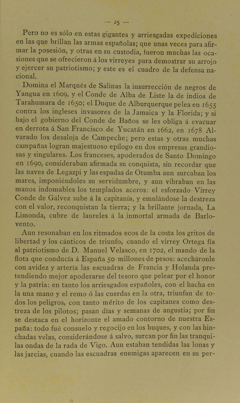 Pero no es sólo en estas gigantes y arriesgadas expediciones en las que brillan las armas españolas; que unas veces para afir- mar la posesión, y otras en su custodia, fueron muchas las oca- siones que se ofrecieron á los virreyes para demostrar su arrojo y ejercer su patriotismo; y este es el cuadro de la defensa na- cional. Domina el Marqués de Salinas la insurrección de negros de Yangua en 1609, y el Conde de Alba de Liste la de indios de Tarahumara de 1650; el Duque de Alburquerque pelea en 1655 contra los ingleses invasores de la Jamaica y la Florida; y si bajo el gobierno del Conde de Baños se les obliga á evacuar en derrota á San Francisco de Yucatán en 1662, en 1678 Al- varado los desaloja de Campeche; pero estas y otras muchas campañas logran majestuoso epílogo en dos empresas grandio- sas y singulares. Los franceses, apoderados de Santo Domingo en 1690, consideraban afirmada su conquista, sin recordar que las naves de Legazpi y las espadas de Otumba aun surcaban los mares, imponiéndoles su servidumbre, y aun vibraban en las manos indomables los templados aceros: el esforzado Virrey Conde de Gálvez sube á la capitanía, y emulándose la destreza con el valor, reconquistan la tierra; y la brillante jornada. La Limonda, cubre de laureles á la inmortal armada de Barlo- vento. Aun resonaban en los ritmados ecos de la costa los gritos de libertad y los cánticos de triunfo, cuando el virrey Ortega fía al patriotismo de D. Manuel Velasco, en 1702, el mando de la flota que conducía á España 50 millones de pesos: acecháronle con avidez y artería las escuadras de Francia y Holanda pre- tendiendo mejor apoderarse del tesoro que pelear por el honor y la patria: en tanto los arriesgados españoles, con el hacha en la una mano y el remo ó las cuerdas en la otra, triunfan de to- dos los peligros, con tanto mérito de los capitanes como des- treza de los pilotos; pasan días y semanas de angustia; por fin se destaca en el horizonte el amado contorno de nuestra Es- paña: todo fué consuelo y regocijo en los buques, y con las hin- chadas velas, considerándose á salvo, surcan por fin las tranqui- las ondas de la rada de Vigo. Aun estaban tendidas las lonas y las jarcias, cuando las escuadras enemigas aparecen en su per-