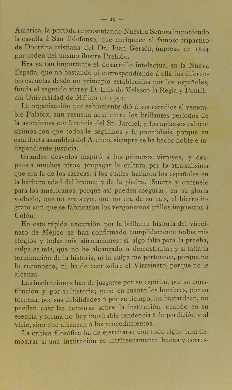 América, la portada representando Nuestra Señora imponiendo la casulla á San Ildefonso, que enriquece el famoso tripartito de Doctrina cristiana del Dr. Juan Gersón, impreso en 1544 por orden del mismo ilustre Prelado. Era ya tan importante el desarrollo intelectual en la Nueva España, que no bastando ni correspondiendo á ella las diferen- tes escuelas desde un principio establecidas por los españoles, funda el segundo virrey D. Luis de Velasco la Regia y Pontifi- cia Universidad de Méjico en 1552. La organización que sabiamente dió á sus estudios el venera- ble Palafox, aun resuena aquí entre los brillantes períodos de la asombrosa conferencia del Sr. Jardiel, y los aplausos caluro- sísimos con que todos le seguimos y le premiabais, porque en esta docta asamblea del Ateneo, siempre se ha hecho noble e in- dependiente justicia. Grandes desvelos inspiró á los primeros virreyes, y des- pués á muchos otros, propagar la cultura, por lo atrasadísima que era la de los aztecas, á los cuales hallaron los españoles en la bárbara edad del bronce y de la piedra. ¡Suerte y consuelo páralos americanos, porque así pueden asegurar, en su gloria y elogio, que no era suyo, que no era de su país, el hierro in- grato con que se fabricaron los vergonzosos grillos impuestos á Colón! En esta rápida excursión por la brillante historia del virrei- nato de Méjico se han confirmado cumplidamente todos mis elogios y todas mis afirmaciones; si algo falta para la prueba, culpa es mía, que no he alcanzado á demostrarla: y si falta la terminación de la historia, ni la culpa me pertenece, porque no lo reconozco, ni ha de caer sobre el Virreinato, porque no le alcanza. Las instituciones han de juzgarse por su espíritu, por su cons- titución y por su historia; pero en cuanto los hombres, por su torpeza, por sus debilidades ó por su tiempo, las bastardean, no pueden caer las censuras sobre la institución, cuando en su esencia y forma no ha}’’ inevitable tendencia á la perdición y al vicio, sino que alcanzan á los procedimientos. La crítica filosófica ha de ejercitarse con todo rigor para de- mostrar si una institución es intrínsecamente buena y corres-