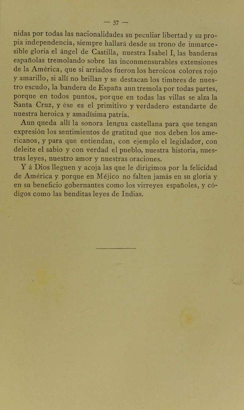 nidas por todas las nacionalidades su peculiar libertad y su pro- pia independencia, siempre hallará desde su trono de inmarce- sible gloria el ángel de Castilla, nuestra Isabel I, las banderas españolas tremolando sobre las inconmensurables extensiones de la América, que si arriados fueron los heroicos colores rojo y amarillo, si allí no brillan y se destacan los timbres de nues- tro escudo, la bandera de España aun tremola por todas partes, porque en todos puntos, porque en todas las villas se alza la Santa Cruz, y ése es el primitivo y verdadero estandarte de nuestra heroica y amadísima patria. Aun queda allí la sonora lengua castellana para que tengan expresión los sentimientos de gratitud que nos deben los ame- ricanos, y para que entiendan, con ejemplo el legislador, con deleite el sabio y con verdad el pueblo, nuestra historia, nues- tras leyes, nuestro amor y nuestras oraciones. Y á Dios lleguen y acoja las que le dirigimos por la felicidad de América y porque en Méjico no falten jamás en su gloria y en su beneficio gobernantes como los virreyes españoles, y có- digos como las benditas leyes de Indias.