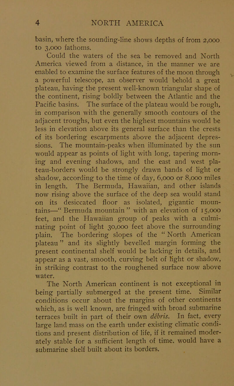basin, where the sounding-line shows depths of from 2,000 to 3,000 fathoms. Could the waters of the sea be removed and North America viewed from a distance, in the manner we are enabled to examine the surface features of the moon through a powerful telescope, an observer would behold a great plateau, having the present well-known triangular shape of the continent, rising boldly between the Atlantic and the Pacific basins. The surface of the plateau would be rough, in comparison with the generally smooth contours of the adjacent troughs, but even the highest mountains would be less in elevation above its general surface than the crests of its bordering escarpments above the adjacent depres- sions. The mountain-peaks when illuminated by the sun would appear as points of light with long, tapering morn- ing and evening shadows, and the east and west pla- teau-borders would be strongly drawn bands of light or shadow, according to the time of day, 6,000 or 8,000 miles in length. The Bermuda, Hawaiian, and other islands now rising above the surface of the deep sea would stand on its desiccated floor as isolated, gigantic moun- tains—“ Bermuda mountain” with an elevation of 15,000 feet, and the Hawaiian group of peaks with a culmi- nating point of light 30,000 feet above the surrounding plain. The bordering slopes of the “ North American plateau ” and its slightly bevelled margin forming the present continental shelf would be lacking in details, and appear as a vast, smooth, curving belt of light or shadow, in striking contrast to the roughened surface now above water. The North American continent is not exceptional in being partially submerged at the present time. Similar conditions occur about the margins of other continents which, as is well known, are fringed with broad submarine terraces built in part of their own debris. In fact, every large land mass on the earth under existing climatic condi- tions and present distribution of life, if it remained moder- ately stable for a sufficient length of time, would have a submarine shelf built about its borders.
