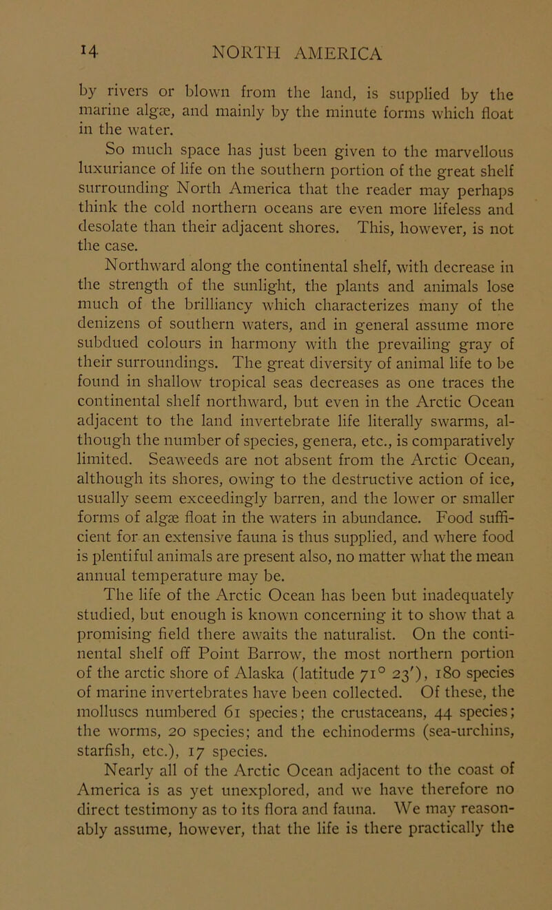 by rivers or blown from the land, is supplied by the marine algse, and mainly by the minute forms which float in the water. So much space has just been given to the marvellous luxuriance of life on the southern portion of the great shelf surrounding North America that the reader may perhaps think the cold northern oceans are even more lifeless and desolate than their adjacent shores. This, however, is not the case. Northward along the continental shelf, with decrease in the strength of the sunlight, the plants and animals lose much of the brilliancy which characterizes many of the denizens of southern waters, and in general assume more subdued colours in harmony with the prevailing gray of their surroundings. The great diversity of animal life to be found in shallow tropical seas decreases as one traces the continental shelf northward, but even in the Arctic Ocean adjacent to the land invertebrate life literally swarms, al- though the number of species, genera, etc., is comparatively limited. Seaweeds are not absent from the Arctic Ocean, although its shores, owing to the destructive action of ice, usually seem exceedingly barren, and the lower or smaller forms of algae float in the waters in abundance. Food suffi- cient for an extensive fauna is thus supplied, and where food is plentiful animals are present also, no matter what the mean annual temperature may be. The life of the Arctic Ocean has been but inadecpiately studied, but enough is known concerning it to show that a promising field there awaits the naturalist. On the conti- nental shelf off Point Barrow, the most northern portion of the arctic shore of Alaska (latitude 710 23'), 180 species of marine invertebrates have been collected. Of these, the molluscs numbered 61 species; the crustaceans, 44 species; the worms, 20 species; and the echinoderms (sea-urchins, starfish, etc.), 17 species. Nearly all of the Arctic Ocean adjacent to the coast of America is as yet unexplored, and we have therefore no direct testimony as to its flora and fauna. We may reason- ably assume, however, that the life is there practically the