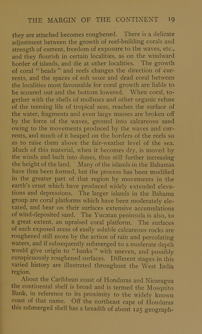 they are attached becomes roughened. There is a delicate adjustment between the growth of reef-building corals and strength of current, freedom of exposure to the waves, etc., and they flourish in certain localities, as on the windward border of islands, and die at other localities. The growth of coral “ heads ” and reefs changes the direction of cur- rents, and the spaces of soft ooze and dead coral between the localities most favourable for coral growth are liable to be scoured out and the bottom lowered. When coral, to- gether with the shells of molluscs and other organic refuse of the teeming life of tropical seas, reaches the surface of the water, fragments and even large masses are broken off by the force of the waves, ground into calcareous sand owing to the movements produced by the waves and cur- rents, and much of it heaped on the borders of the reefs so as to raise them above the fair-weather level of the sea. Much of this material, when it becomes dry, is moved by the winds and built into dunes, thus still further increasing the height of the land. Many of the islands in the Bahamas have thus been formed, but the process has been modified in the greater part of that region by movements in the earth’s crust which have produced widely extended eleva- tions and depressions. The larger islands in the Bahama group are coral platforms which have been moderately ele- vated, and bear on their surfaces extensive accumulations of wind-deposited sand. The Yucatan peninsula is also, to a great extent, an upraised coral platform. The surfaces of such exposed areas of easily soluble calcareous rocks are roughened still more by the action of rain and percolating waters, and if subsequently submerged to a moderate depth would give origin to “ banks ” with uneven, and possibly conspicuously roughened surfaces. Different stages in this varied history are illustrated throughout the West India region. About the Caribbean coast of Honduras and Nicaragua the continental shelf is broad and is termed the Mosquito Bank, in reference to its proximity to the widely known coast of that name. Off the northeast cape of Honduras this submerged shelf has a breadth of about 125 geograph-
