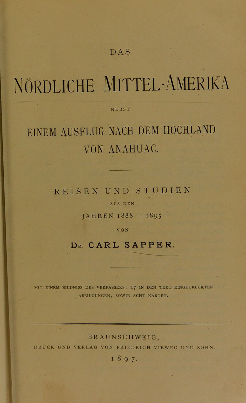 DAS Nördliche Mittel-Amerika NEBST EINEM AUSFLUG NACH DEM HOCHLAND VON ANAHUAC. REISEN UND STUDIEN AUS DEN JAHREN 1888 — 1895 VON Dr. CARL SAPPER. MIT EINEM BILDNISS DES VERFASSERS, 17 IN DEN TEXT EINGEDRUCKTEN ABBILDUNGEN, SOWIE ACHT KARTEN. BRAUNSCHWEIG, DRUCK UND VERLAG VON FRIEDRICH VIEWEG UND SOHN. 1897.