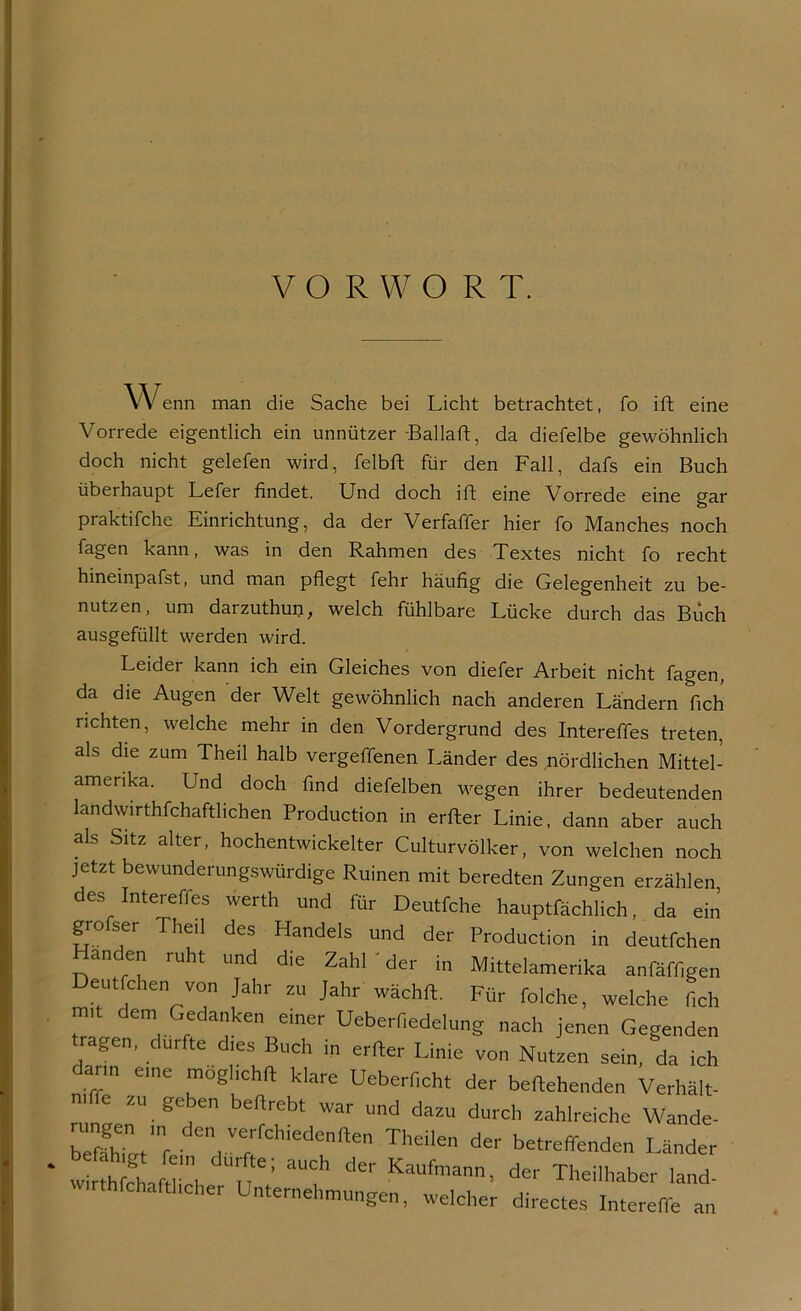 VORWORT. Wenn man die Sache bei Licht betrachtet, fo ift eine Vorrede eigentlich ein unnützer Ballaft, da diefelbe gewöhnlich doch nicht gelefen wird, felbft für den Fall, dafs ein Buch überhaupt Lefer findet. Und doch ift eine Vorrede eine gar praktifche Einrichtung, da der Verfaffer hier fo Manches noch fagen kann, was in den Rahmen des Textes nicht fo recht hineinpafst, und man pflegt fehr häufig die Gelegenheit zu be- nutzen, um darzuthun, welch fühlbare Lücke durch das Büch ausgefüllt werden wird. Leider kann ich ein Gleiches von diefer Arbeit nicht fagen, da die Augen der Welt gewöhnlich nach anderen Ländern fich richten, welche mehr in den Vordergrund des Intereffes treten, als die zum Theil halb vergeffenen Länder des .nördlichen Mittel- amerika. Und doch find diefelben wegen ihrer bedeutenden landwirthfchaftlichen Production in erfter Linie, dann aber auch als Sitz alter, hochentwickelter Culturvölker, von welchen noch jetzt bewunderungswürdige Ruinen mit beredten Zungen erzählen des Intereffes werth und für Deutfche hauptfächlich, da ein grofser Theil des Handels und der Production in deutfchen anden ruht und die Zahl ' der in Mittelamerika anfäffigen Deut dien von Jahr zu Jahr wächft. Für folche, welche fich m»t dem Gedanken einer Ueberfiedelung nach jenen Gegenden tragen, dürfte dies Buch in erffer Linie von Nutzen sein, da ich dann eine möglich* klare Ueberficht der begehenden Verhält- rnunLnUiged  Und daZU durch ^reiche Wände- beXt f • , Ve;fchiedenften teilen der betreffenden Länder w rl cham1, ’ aUCh dCr Kaufmann’ der Theilhaber land- hafthcher Unternehmungen, welcher directes Intereffe an