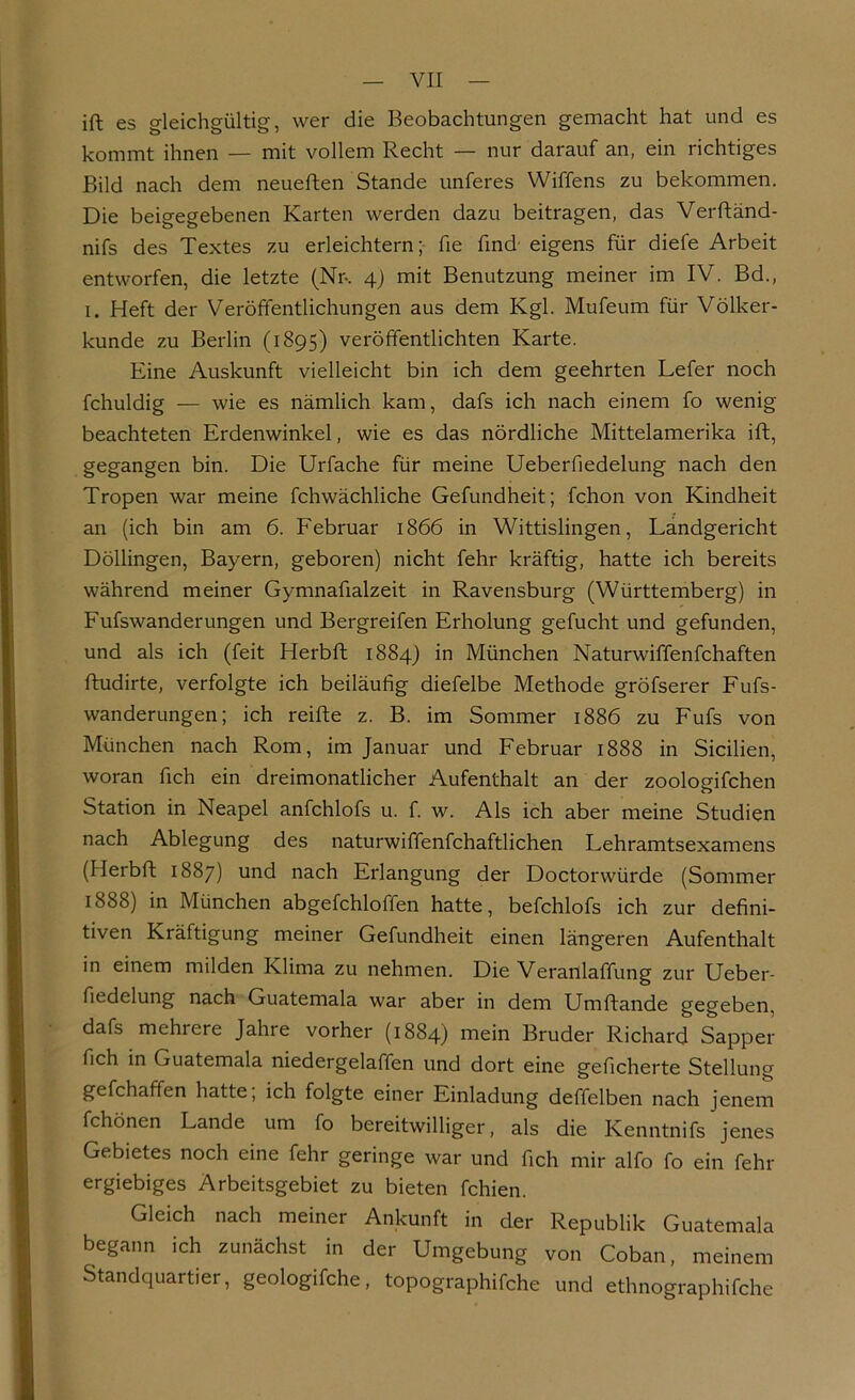 ift es gleichgültig, wer die Beobachtungen gemacht hat und es kommt ihnen — mit vollem Recht — nur darauf an, ein richtiges Bild nach dem neueften Stande unferes Wiffens zu bekommen. Die beigegebenen Karten werden dazu beitragen, das Verftänd- nifs des Textes zu erleichtern; fie find eigens für diefe Arbeit entworfen, die letzte (Nr-. 4) mit Benutzung meiner im IV. Bd., 1. Heft der Veröffentlichungen aus dem Kgl. Mufeum für Völker- kunde zu Berlin (1895) veröffentlichten Karte. Eine Auskunft vielleicht bin ich dem geehrten Lefer noch fchuldig — wie es nämlich kam, dafs ich nach einem fo wenig beachteten Erdenwinkel, wie es das nördliche Mittelamerika ift, gegangen bin. Die Urfache für meine Ueberfiedelung nach den Tropen war meine fchwächliche Gefundheit; fchon von Kindheit an (ich bin am 6. Februar 1866 in Wittislingen, Landgericht Döllingen, Bayern, geboren) nicht fehr kräftig, hatte ich bereits während meiner Gymnafialzeit in Ravensburg (Württemberg) in Fufswanderungen und Bergreifen Erholung gefucht und gefunden, und als ich (feit Herbft 1884) in München Naturwiffenfchaften ftudirte, verfolgte ich beiläufig diefelbe Methode gröfserer Fufs- wanderungen; ich reifte z. B. im Sommer 1886 zu Fufs von München nach Rom, im Januar und Februar 1888 in Sicilien, woran fich ein dreimonatlicher Aufenthalt an der zoologifchen Station in Neapel anfchlofs u. f. w. Als ich aber meine Studien nach Ablegung des naturwiffenfchaftlichen Lehramtsexamens (Herbft 1887) und nach Erlangung der Doctorwürde (Sommer 1888) in München abgefchloffen hatte, befchlofs ich zur defini- tiven Kräftigung meiner Gefundheit einen längeren Aufenthalt in einem milden Klima zu nehmen. Die Veranlaffung zur Ueber- fiedelung nach Guatemala war aber in dem Umftande gegeben, dafs mehrere Jahre vorher (1884) mein Bruder Richard Sapper fich in Guatemala niedergelaffen und dort eine geficherte Stellung gefchaffen hatte, ich folgte einer Einladung deffelben nach jenem fchönen Lande um fo bereitwilliger, als die Kenntnifs jenes Gebietes noch eine fehr geringe war und fich mir alfo fo ein fehr ergiebiges Arbeitsgebiet zu bieten fchien. Gleich nach meiner Ankunft in der Republik Guatemala begann ich zunächst in der Umgebung von Coban, meinem Standquartier, geologifche, topographifche und ethnographifche