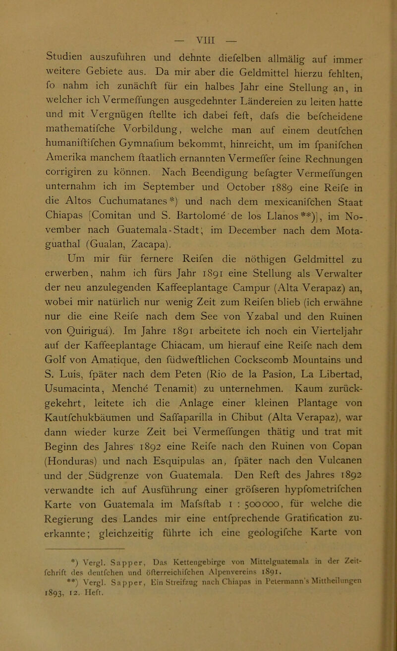 Studien auszuführen und dehnte diefelben allmälig auf immer weitere Gebiete aus. Da mir aber die Geldmittel hierzu fehlten, fo nahm ich zunächft für ein halbes Jahr eine Stellung an, in welcher ich Vermeffungen ausgedehnter Ländereien zu leiten hatte und mit Vergnügen ftellte ich dabei fett, dafs die befcheidene mathematifche Vorbildung, welche man auf einem deutfchen humaniftifchen Gymnafium bekommt, hinreicht, um im fpanifchen Amerika manchem ftaatlich ernannten Vermeffer feine Rechnungen corrigiren zu können. Nach Beendigung befagter Vermeffungen unternahm ich im September und October 1889 eine Reife in die Altos Cuchumatanes *) und nach dem mexicanifchen Staat Chiapas [Comitan und S. Bartolome de los Llanos **)'!, im No- vember nach Guatemala-Stadt; im December nach dem Mota- guathal (Gualan, Zacapa). Um mir für fernere Reifen die nöthigen Geldmittel zu erwerben, nahm ich fürs Jahr 1S91 eine Stellung als Verwalter der neu anzulegenden Kaffeeplantage Campur (Alta Verapaz) an, wobei mir natürlich nur wenig Zeit zum Reifen blieb (ich erwähne nur die eine Reife nach dem See von Yzabal und den Ruinen von Quiriguä). Im Jahre 1891 arbeitete ich noch ein Vierteljahr auf der Kaffeeplantage Chiacam, um hierauf eine Reife nach dem Golf von Amatique, den füdweftlichen Cockscomb Mountains und S. Luis, fpäter nach dem Peten (Rio de la Pasion, La Libertad, Usumacinta, Menche Tenamit) zu unternehmen. Kaum zurück- gekehrt, leitete ich die Anlage einer kleinen Plantage von Kautfchukbäumen und Saffaparilla in Chibut (Alta Verapaz), war dann wieder kurze Zeit bei Vermeffungen thätig und trat mit Beginn des Jahres 1892 eine Reife nach den Ruinen von Copan (Honduras) und nach Esquipulas an, fpäter nach den Vulcanen und der .Südgrenze von Guatemala. Den Reft des Jahres 1892 verwandte ich auf Ausführung einer gröfseren hypfometrifchen Karte von Guatemala im Mafsftab 1 : 500000, für welche die Regierung des Landes mir eine entfprechende Gratification zu- erkannte ; gleichzeitig führte ich eine geologifche Karte von *) Vergl. Sapper, Das Kettengebirge von Mittelguatemala in der Zeit- fchrift des deutfchen und öfterreichifchen Alpenvereins 1S91. **) Vergl. Sapper, Ein Streifzug nach Chiapas in Petermann's Mittheilungen 1893, 12. Heft.