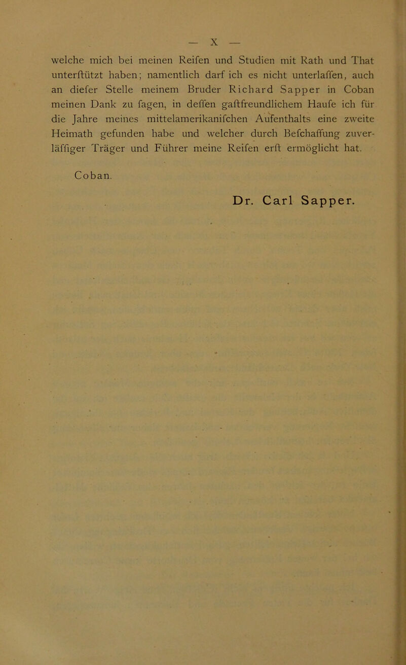 welche mich bei meinen Reifen und Studien mit Rath und That unterftützt haben; namentlich darf ich es nicht unterlaffen, auch an diefer Stelle meinem Bruder Richard Sapper in Coban meinen Dank zu fagen, in deffen gaftfreundlichem Haufe ich für die Jahre meines mittelamerikanifchen Aufenthalts eine zweite Heimath gefunden habe und welcher durch Befchaffung zuver- läffiger Träger und Führer meine Reifen erft ermöglicht hat. Coban. Dr. Carl Sapper.