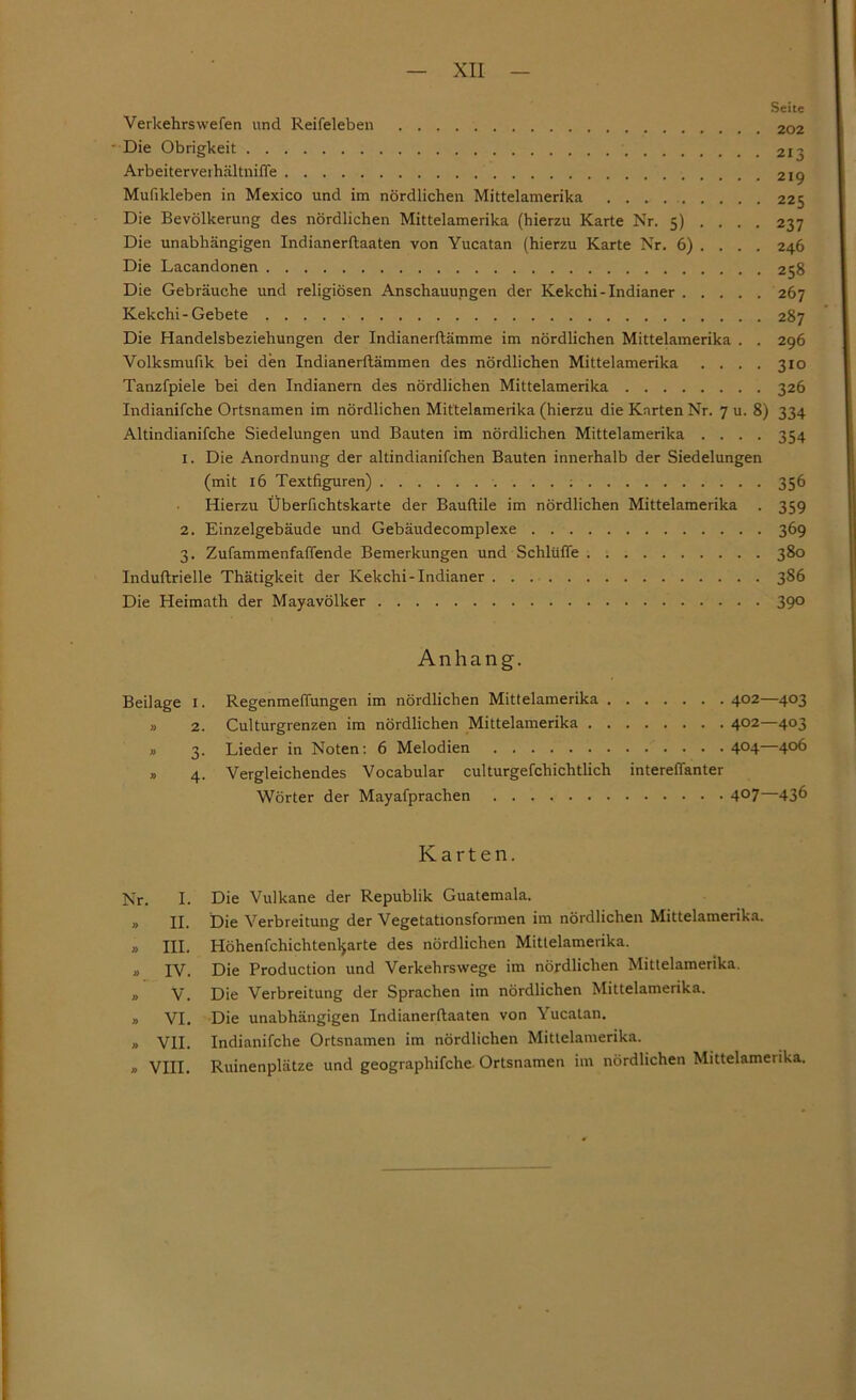 Seite Verkehrswefen und Reifeleben 202 Die Obrigkeit 213 Arbeiterverhältniffe 219 Mufikleben in Mexico und im nördlichen Mittelamerika 225 Die Bevölkerung des nördlichen Mittelamerika (hierzu Karte Nr. 5) . . . . 237 Die unabhängigen Indianerftaaten von Yucatan (hierzu Karte Nr. 6) . . . . 246 Die Lacandonen 258 Die Gebräuche und religiösen Anschauungen der Kekchi-Indianer 267 Kekchi-Gebete 287 Die Handelsbeziehungen der Indianerflämme im nördlichen Mittelamerika . . 296 Volksmufik bei den Indianerftämmen des nördlichen Mittelamerika .... 310 Tanzfpiele bei den Indianern des nördlichen Mittelamerika 326 Indianifche Ortsnamen im nördlichen Mittelamerika (hierzu die Karten Nr. 7 u. 8) 334 Altindianifche Siedelungen und Bauten im nördlichen Mittelamerika .... 354 1. Die Anordnung der altindianifchen Bauten innerhalb der Siedelungen (mit 16 Textfiguren) : 356 Hierzu Überfichtskarte der Bauflile im nördlichen Mittelamerika . 359 2. Einzelgebäude und Gebäudecomplexe 369 3. Zufammenfaffende Bemerkungen und Schlüffe 380 Induftrielle Thätigkeit der Kekchi-Indianer 386 Die Heimath der Mayavölker 390 Anhang. Beilage I. Regenmeffungen im nördlichen Mittelamerika 402—403 » 2. Culturgrenzen im nördlichen Mittelamerika 402—403 » 3. Lieder in Noten: 6 Melodien 4°4—4°6 » 4. Vergleichendes Vocabular culturgefchichtlich intereffanter Wörter der Mayafprachen 4°7—43^ Karten. Nr. I. Die Vulkane der Republik Guatemala. „ II. Die Verbreitung der Vegetationsformen im nördlichen Mittelamerika. » III. Höhenfchichtenljarte des nördlichen Mitlelamerika. » IV. Die Production und Verkehrswege im nördlichen Mittelamerika. » V. Die Verbreitung der Sprachen im nördlichen Mittelamerika. » VI. Die unabhängigen Indianerftaaten von Yucatan. » VII. Indianifche Ortsnamen im nördlichen Mittelamerika. » VIII. Ruinenplätze und geographifche. Ortsnamen im nördlichen Mittelamerika.