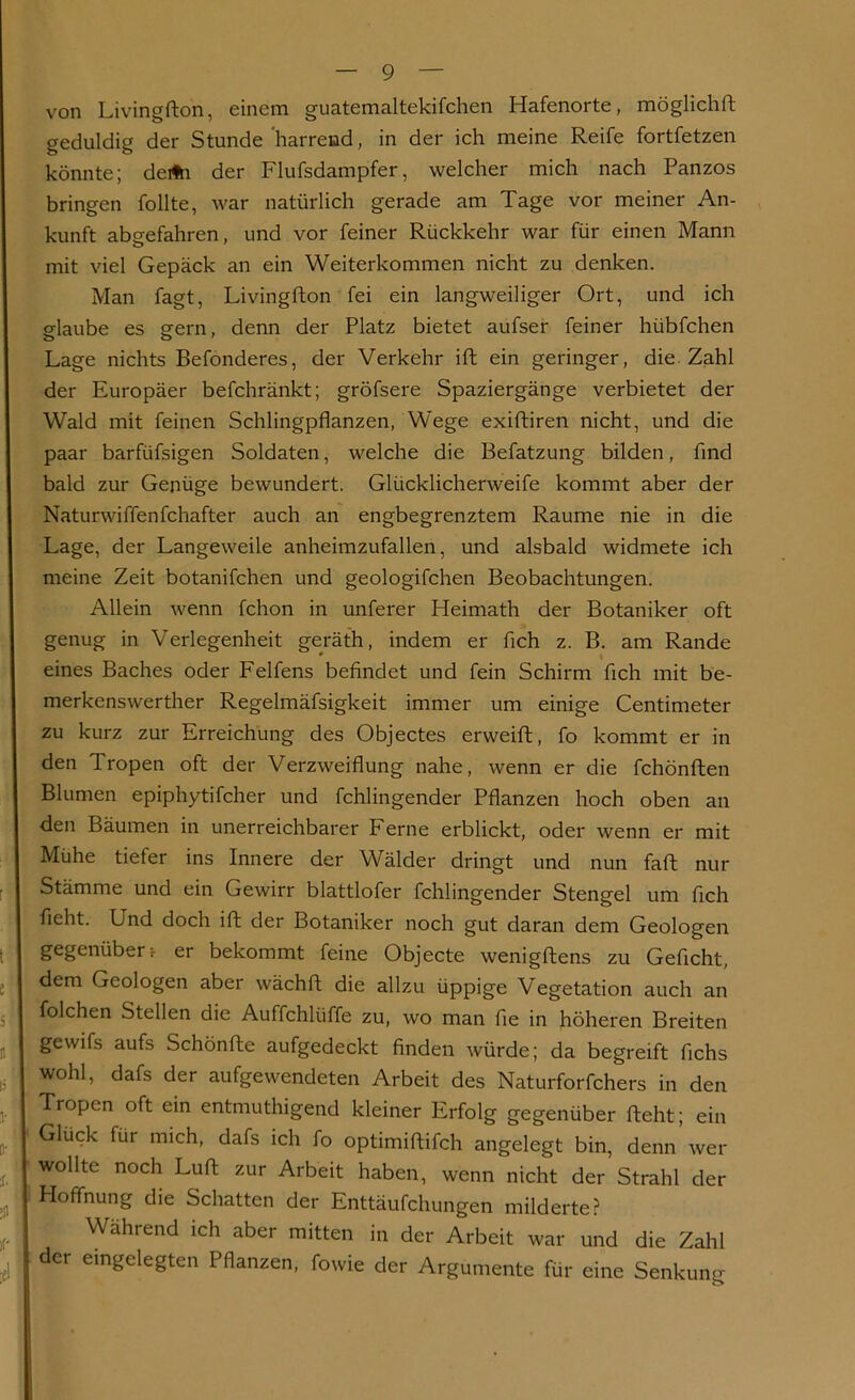 von Livingfton, einem guatemaltekifchen Hafenorte, möglichft geduldig der Stunde harrend, in der ich meine Reife fortfetzen könnte; deüh der Flufsdampfer, welcher mich nach Panzos bringen füllte, war natürlich gerade am Tage vor meiner An- kunft abgefahren, und vor feiner Rückkehr war für einen Mann mit viel Gepäck an ein Weiterkommen nicht zu denken. Man fagt, Livingfton fei ein langweiliger Ort, und ich glaube es gern, denn der Platz bietet aufser feiner hübfchen Lage nichts Befonderes, der Verkehr ift ein geringer, die. Zahl der Europäer befchränkt; gröfsere Spaziergänge verbietet der Wald mit feinen Schlingpflanzen, Wege exiftiren nicht, und die paar barfiifsigen Soldaten, welche die Befatzung bilden, find bald zur Genüge bewundert. Glücklicherweife kommt aber der Naturwiffenfchafter auch an engbegrenztem Raume nie in die Lage, der Langeweile anheimzufallen, und alsbald widmete ich meine Zeit botanifchen und geologifchen Beobachtungen. Allein wenn fchon in unferer Heimath der Botaniker oft genug in Verlegenheit geräth, indem er fleh z. B. am Rande . * i eines Baches oder Felfens befindet und fein Schirm fleh mit be- merkenswerther Regelmäfsigkeit immer um einige Centimeter zu kurz zur Erreichung des Objectes erweift, fo kommt er in den Tropen oft der Verzweiflung nahe, wenn er die fchönften Blumen epiphytifcher und fchlingender Pflanzen hoch oben an den Bäumen in unerreichbarer Ferne erblickt, oder wenn er mit Mühe tiefer ins Innere der Wälder dringt und nun faft nur Stämme und ein Gewirr blattlofer fchlingender Stengel um fleh fleht. Und doch ift der Botaniker noch gut daran dem Geologen gegenüber r er bekommt feine Objecte wenigftens zu Gefleht, dem Geologen aber wächft die allzu üppige Vegetation auch an folchen Stellen die Auffchlüffe zu, wo man fie in höheren Breiten gewifs aufs Schönfte aufgedeckt finden würde; da begreift fichs wohl, dafs der aufgewendeten Arbeit des Naturforfchers in den Tropen oft ein entmutigend kleiner Erfolg gegenüber fteht; ein Gluck für mich, dafs ich fo optimiftifch angelegt bin, denn wer wollte noch Luft zur Arbeit haben, wenn nicht der Strahl der Hoffnung die Schatten der Enttäufchungen milderte? Wahrend ich aber mitten in der Arbeit war und die Zahl der eingelegten Pflanzen, fowie der Argumente für eine Senkung