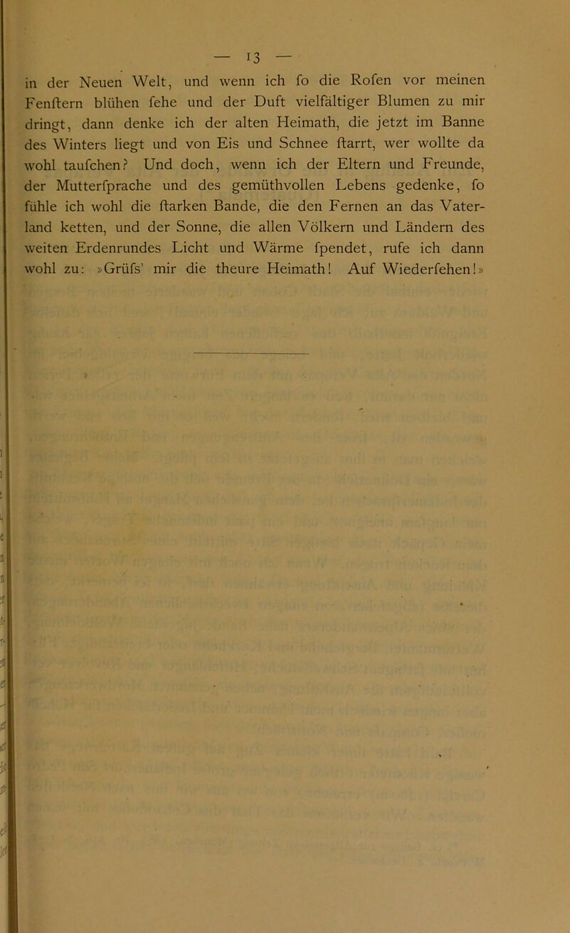 in der Neuen Welt, und wenn ich fo die Rofen vor meinen Fenftern blühen fehe und der Duft vielfältiger Blumen zu mir dringt, dann denke ich der alten Heimath, die jetzt im Banne des Winters liegt und von Eis und Schnee ftarrt, wer wollte da wohl taufchen? Und doch, wenn ich der Eltern und Freunde, der Mutterfprache und des gemüthvollen Lebens gedenke, fo fühle ich wohl die ftarken Bande, die den Fernen an das Vater- land ketten, und der Sonne, die allen Völkern und Ländern des weiten Erdenrundes Licht und Wärme fpendet, rufe ich dann wohl zu: »Grüfs’ mir die theure Heimath! Auf Wiederfehen!»