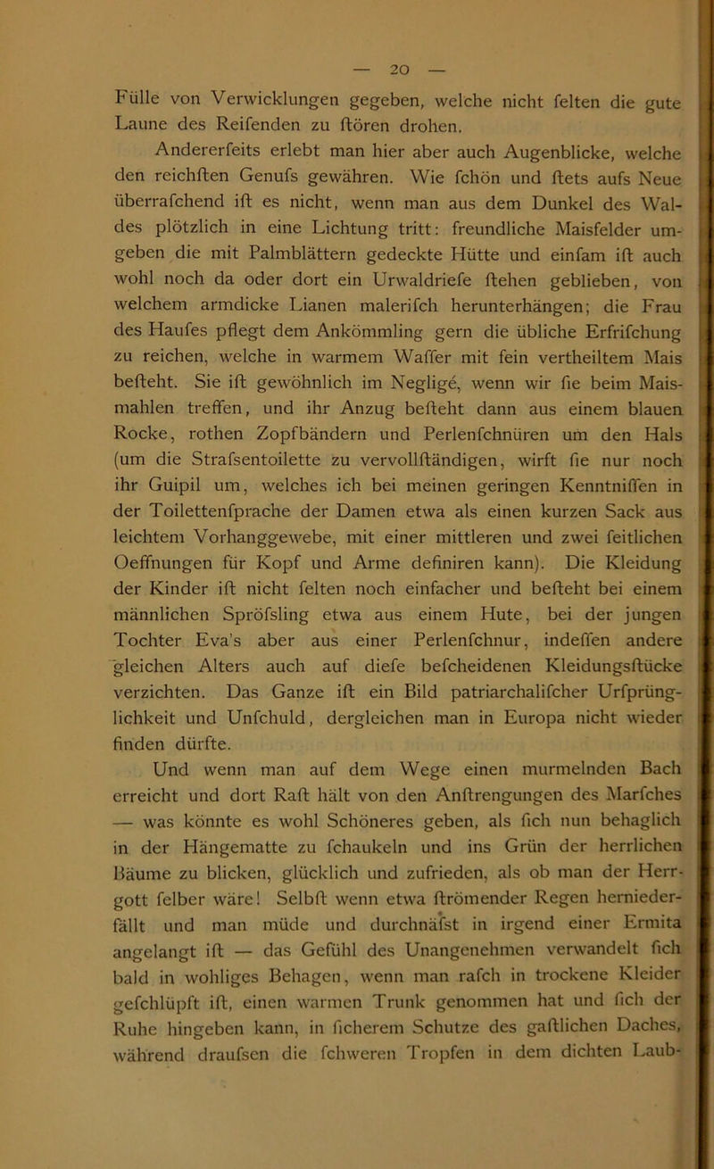 Fülle von Verwicklungen gegeben, welche nicht feiten die gute Laune des Reifenden zu ftören drohen. Andererfeits erlebt man hier aber auch Augenblicke, welche den reichften Genufs gewähren. Wie fchön und ftets aufs Neue überrafchend ift es nicht, wenn man aus dem Dunkel des Wal- des plötzlich in eine Lichtung tritt: freundliche Maisfelder um- geben die mit Palmblättern gedeckte Hütte und einfam ift auch wohl noch da oder dort ein Urwaldriefe ftehen geblieben, von \ welchem armdicke Lianen malerifch herunterhängen; die Frau des Haufes pflegt dem Ankömmling gern die übliche Erfrifchung zu reichen, welche in warmem Waffer mit fein vertheiltem Mais befteht. Sie ift gewöhnlich im Neglige, wenn wir fle beim Mais- mahlen treffen, und ihr Anzug befteht dann aus einem blauen Rocke, rothen Zopfbändern und Perlenfchnüren um den Hals (um die Strafsentoilette zu vervollftändigen, wirft fle nur noch ihr Guipil um, welches ich bei meinen geringen Kenntniffen in der Toilettenfprache der Damen etwa als einen kurzen Sack aus leichtem Vorhanggewebe, mit einer mittleren und zwei feitlichen Oeffnungen für Kopf und Arme definiren kann). Die Kleidung der Kinder ift nicht feiten noch einfacher und befteht bei einem männlichen Spröfsling etwa aus einem Hute, bei der jungen Tochter Eva’s aber aus einer Perlenfchnur, indeffen andere gleichen Alters auch auf diefe befcheidenen Kleidungsftücke ; verzichten. Das Ganze ift ein Bild patriarchalifcher Urfprüng- lichkeit und Unfchuld, dergleichen man in Europa nicht wieder finden dürfte. Und wenn man auf dem Wege einen murmelnden Bach erreicht und dort Raft hält von den Anftrengungen des Marfches — was könnte es wohl Schöneres geben, als fleh nun behaglich in der Hängematte zu fchaukeln und ins Grün der herrlichen Bäume zu blicken, glücklich und zufrieden, als ob man der Herr- gott felber wäre! Selbft wenn etwa ftrömender Regen hernieder- fällt und man müde und durchnäfst in irgend einer Ermita i angelangt ift — das Gefühl des Unangenehmen verwandelt fleh bald in wohliges Behagen, wenn man rafch in trockene Kleider gefchlüpft ift, einen warmen Trunk genommen hat und fleh der Ruhe hingeben kann, in ficherem Schutze des gaftlichen Daches, während draufsen die fchweren Tropfen in dem dichten Laub-