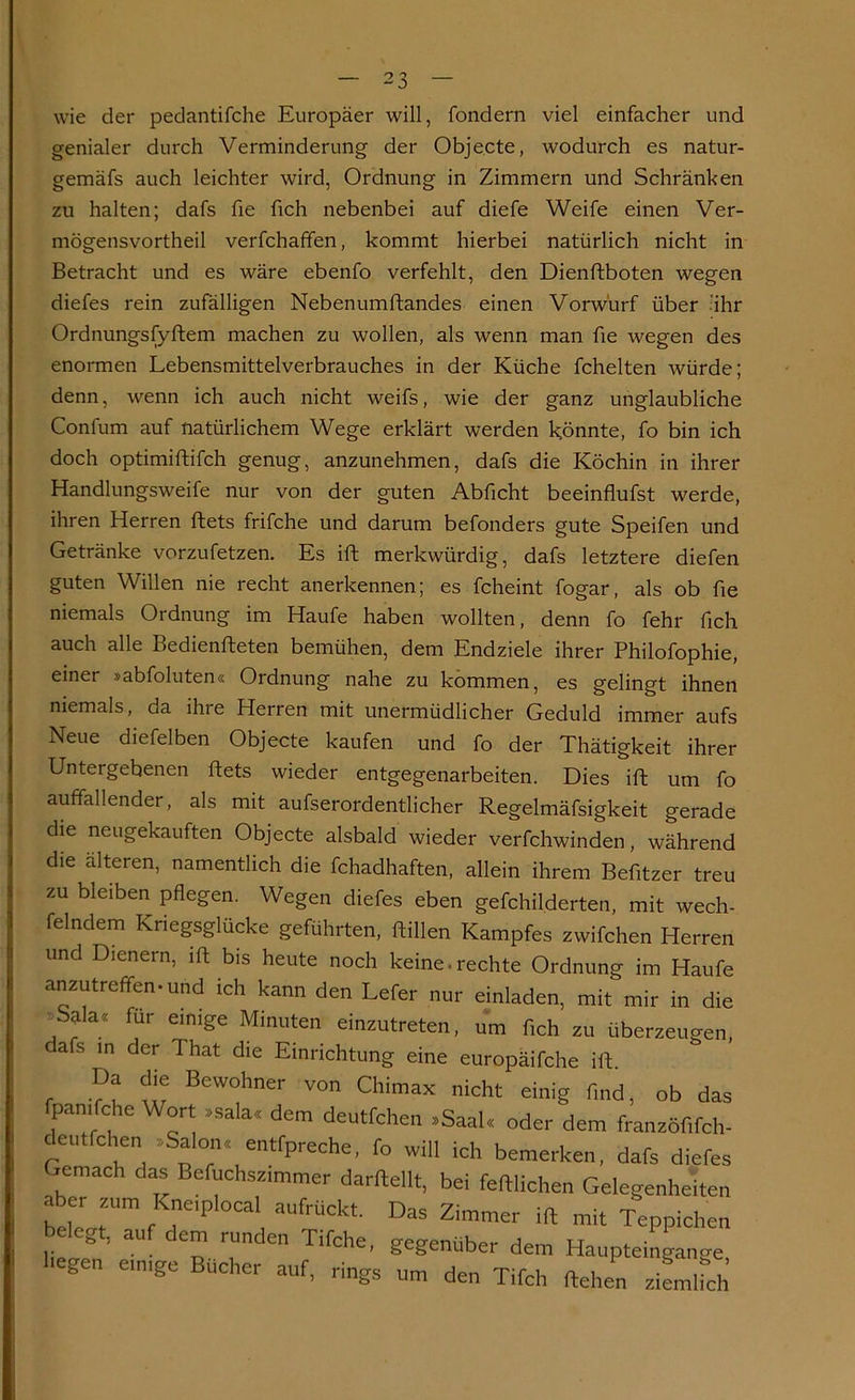 wie der pedantifche Europäer will, fondern viel einfacher und genialer durch Verminderung der Objecte, wodurch es natur- gemäfs auch leichter wird, Ordnung in Zimmern und Schränken zu halten; dafs fie fich nebenbei auf diefe Weife einen Ver- mögensvortheil verfchaffen, kommt hierbei natürlich nicht in Betracht und es wäre ebenfo verfehlt, den Dienftboten wegen diefes rein zufälligen Nebenumftandes einen Vorwurf über 'ihr Ordnungsfyftem machen zu wollen, als wenn man fie wegen des enormen Lebensmittelverbrauches in der Küche fchelten würde; denn, wenn ich auch nicht weifs, wie der ganz unglaubliche Confum auf natürlichem Wege erklärt werden könnte, fo bin ich doch optimiftifch genug, anzunehmen, dafs die Köchin in ihrer Handlungsweife nur von der guten Abficht beeinflufst werde, ihren Herren ftets frifche und darum befonders gute Speifen und Getränke vorzufetzen. Es ift merkwürdig, dafs letztere diefen guten Willen nie recht anerkennen; es fcheint fogar, als ob fie niemals Ordnung im Haufe haben wollten, denn fo fehr fich auch alle Bedienfteten bemühen, dem Endziele ihrer Philofophie, einer »abfoluten« Ordnung nahe zu kommen, es gelingt ihnen niemals, da ihre Herren mit unermüdlicher Geduld immer aufs Neue diefelben Objecte kaufen und fo der Thätigkeit ihrer Untergebenen ftets wieder entgegenarbeiten. Dies ift um fo auffallender, als mit aufserordentlicher Regelmäfsigkeit gerade die neugekauften Objecte alsbald wieder verfchwinden, während die alteren, namentlich die fchadhaften, allein ihrem Befitzer treu zu bleiben pflegen. Wegen diefes eben gefchilderten, mit wech- felndem Kriegsglücke geführten, ftillen Kampfes zwifchen Herren und Dienern, ift bis heute noch keine.rechte Ordnung im Haufe anzutreffen, und ich kann den Lefer nur einladen, mit mir in die Salac< für einige Minuten einzutreten, um fich zu überzeugen, afs in der That die Einrichtung eine europäifche ift. r vu w BeW°hner von Chimax nicht einig find, ob das fpanifche Wort »sala« dem deutfchen »Saal« oder dem franzöfifch- deutfchen »Salon« entfpreche, fo will ich bemerken, dafs diefes Gemach das Befuchszimmer darftellt, bei feftlichen Gelegenheiten aber ,um K j0^1 auf ückt Das .ft ^ ^ belegt, auf dem runden Tifche, gegenüber dem Haupteingange hegen einige Bücher auf, rings um den Tifch ftehen ziemlfch